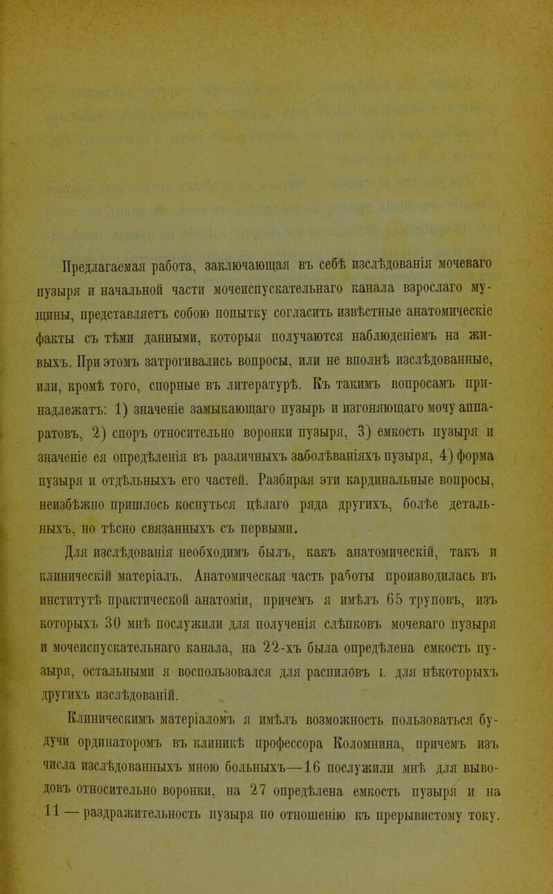 Предлагаемая работа, заключающая въ себѣ изслѣдованія мочеваго пузыря и начальной части мочеиспускательнаго канала взрослаго ыу- іцины, представляетъ собою попытку согласить извѣстные анатомическіе факты съ тѣми данными, которыя получаются наблюденіемъ на жи- выхъ. При этомъ затрогивались вопросы, или не вполнѣ изслѣдованные, или, кромѣ того, спорные въ литературѣ. Къ такимъ вопросамъ при- надлеікатъ: 1) значеніе замыкающаго пузырь и изгоняющаго мочу аппа- ратовъ, 2) споръ относительно воронки пузыря, 3) емкость пузыря и значеніе ея опредѣленія въ различныхъ заболѣваніяхъ пузыря, 4) форма пузыря II отдѣльныхъ его частей. Разбирая эти кардина.чьные вопросы, неизбѣжно пришлось коснуться цѣлаго ряда другихъ, болѣе деталь- ныхъ, но тѣсно связанныхъ съ первыми. Для изслѣдованія необходимъ былъ, какъ анатомическій, такъ и клиническій матеріалъ. Анатомическая часть работы производилась въ институтѣ практической анатоміи, причемъ я имѣлъ 65 труповъ, изъ которыхъ 30 мнѣ послуншли для полученія с.лѣпковъ мочеваго пузыря и мочеиспускательнаго канала, на 22-хъ была опредѣлена емкость пу- зыря, остальными я воспользовался для распиловъ і. для нѣкоторыхъ другихъ изслѣдованій. Клиническимъ матеріаломъ я имѣлъ возможность пользоваться бу- дучи ординаторомъ въ клиникѣ профессора Коломнина, причемъ изъ числа изслѣдованныхъ мною больныхъ—16 послуашли мнѣ для выво- довъ относительно воронки, на 27 опредѣлена емкость пузыря и на