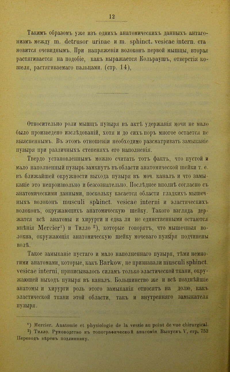 Такимъ образомъ уже изъ однихъ анатомическихъ данныхъ антаго- низмъ меясду ш. (іеігизог игінае и т. зріііпсі;. ѵезісае іпіегп. ста новится очевиднымъ. При напряженіи волоконъ первой мышцы, вторая растягивается на подобіе, какъ выраясается Кольраушъ, отверстія ко- шеля, растягиваемаго пальцами, (стр. 14), Относительно роли мышцъ пузыря въ актѣ удерясанія мочи не мало было произведено изслѣдованій, хотя и до сихъ поръ многое остается не выясненнымъ. Въ этомъ отношеніи необходимо разсматривать замыканіе пузыря при различныхъ степеняхъ его наполненія. Твердо установленнымъ мояшо считать тотъ фактъ, что пустой и мало наполненный пузырь замкнутъ въ области анатомической шейки т. е. въ ближайшей окруясности выхода пузыря въ моч. каналъ и что замы- каніе это непроизвольно и безсознательно. Послѣднее вполнѣ согласно съ анатомическими данными, поскольку касается области гладкігхъ мышеч- ныхъ волоконъ тизсиіі зрЬіпсІ. ѵезісае іпіегпі и эластических'ь волоконъ, окружающихъ анатомическую шейку. Такого взгляда дер- жатся всѣ анатомы и хирурги и едва ли не единственными остаются мнѣнія Мегсіег‘) и Тилло ^), которые говорятъ, что мышечныя во- локна, окруясающія анатомическую шейку мочеваго пузыря по,дчинены волѣ. Такое замыканіе пустаго и мало наполненнаго пузыря, тѣми немно- гими анатомами, которые, какъ Вагколѵ, не признавали пшзсиіі зріііпсі. ѵезісае іпіегпі, приписывалось силамъ только эластической ткани, окру- Яѵающей выходъ пузыря въ каналъ. Большинство же и всѣ позднѣйшіе анатомы и хирурги роль этого замыканія относятъ на долю, какъ эластической ткани этой области, такъ и внутренняго замыкателя пу.зыря. ') Мегсіег. Апаіотіе еі рЬузіоІоиіе Не Іа ѵезвіе ап роіпі Деѵие сіигиг^ісаі. *) Тилло. Руководство къ топографической апатоміп Выпускъ Т, стр, 752 Переводъ вѣренъ подлиннику.