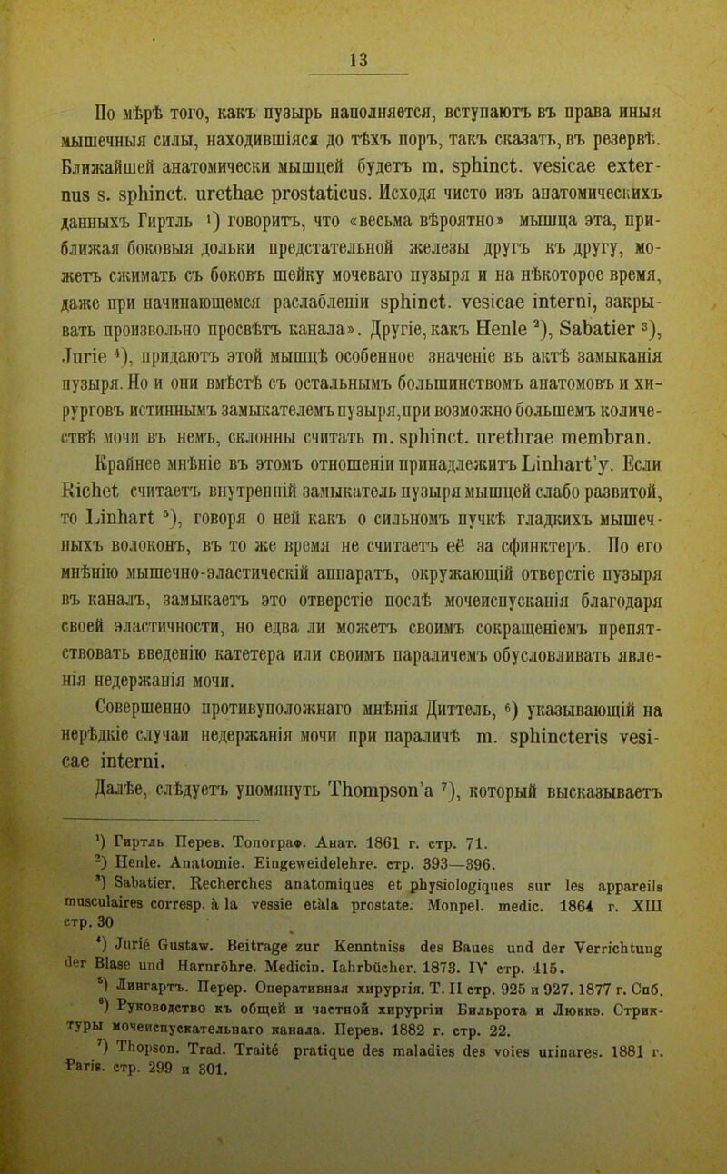 По мѣрѣ того, какъ пузырь наполняется, вступаютъ въ права иныя .мышечныя силы, находившіяся до тѣхъ поръ, такъ сказать, въ резервѣ. Блияіайшей анатомически мышцей будетъ т. зрЬіпсі. ѵезісае ехіег- пиз 8. зрЫпсі игеЛае ргозШісиз. Исходя чисто изъ анатомическихъ данныхъ Гиртль ‘) говоритъ, что «весьма вѣроятно» мышца эта, при- ближая боковыя дольки предстательной железы другъ къ другу, мо- жетъ сжимать съ боковъ шейку мочеваго пузыря и на нѣкоторое время, даже при начинающемся раслабленіи зрЬіпсі. ѵезісае іпіегпі, закры- вать произвольно просвѣтъ канала». Другіе,какъ Непіе ^), 8аЬагіег з), -Тигіе ^), придаютъ этой мышцѣ особенное значеніе въ актѣ замыканія пузыря. Но и они вмѣсгЬ съ остальнымъ большинствомъ анатомовъ и хи- рурговъ истиннымъ замыкателемъ пузыря,при возможно большемъ количе- ствѣ мочи въ немъ, склонны считать т. зрЬіпсІ;. игеііігае гаетЪгап. Крайнее мнѣніе въ этомъ отношеніи принаддезкитъ Ьіпііаіѣ’у. Если КісЬеі считаетъ внутренній замыкатель пузыря мышцей слабо развитой, то ІлпЬагІ; “), говоря о ней какъ о сильномъ пучкѣ гладкихъ мышеч- ныхъ волоконъ, въ то же время не считаетъ её за сфинктеръ. По его мнѣнію мышечно-эластическій аппаратъ, окружающій отверстіе пузыря въ каналъ, замыкаетъ это отверстіе послѣ мочеиспусканія благодаря своей эластичности, но едва ли молгетъ своимъ сокращеніемъ препят- ствовать введенію катетера или своимъ параличемъ обусловливать явле- нія недержанія мочи. Совершенно противуположнаго мнѣнія Диттель, «) указывающій на нерѣдкіе случаи недержанія мочи при параличѣ т. зрЫпсІегіз ѵезі- сае іпіегпі. Далѣе, слѣдуегь упомянуть ТЬотрзоп’а ^), который высказываетъ *) Гиртль Перев. Топограф. Анат. 1861 г. етр. 71. “) Непіе. Апаіотіе. Еіп^е^геісІеІеЬге. етр. 393—396. ’) ЗаЬаІіег. КесЬегсЬез апаІотЦиез ек рЬузіоІодциев виг Іез аррагеіів тпзсиіаігез соггезр. Д Іа ѵевзіе еіаіа рговіаке. Мопреі. теіііс. 1864 г. ХШ етр. 30 Лигіё Сизкаѵ. Веікгаде гиг Кеппіпізв без Ваиез ипй йег ѴеггісЫип^^ бег Віаве ипй НагпгбЬге. Мебісіп. ІаЬгЬіісЬег. 1873. IV стр. 415. ‘1 Лингартъ. Перер. Оперативная хирургія. Т. II стр. 925 и 927.1877 г. Спб. *) Руководство къ общей и частной хирургіи Бильрота и Люккэ. Стрик- туры иочеиепускательваго канала. Перев. 1882 г. стр. 22. ) ТЬорзоп. Тгаб. Тгаікё ргаііпие без таіабіев (Іез ѵоіев игіпагез. 1881 г. Рагів. стр. 299 и 801.