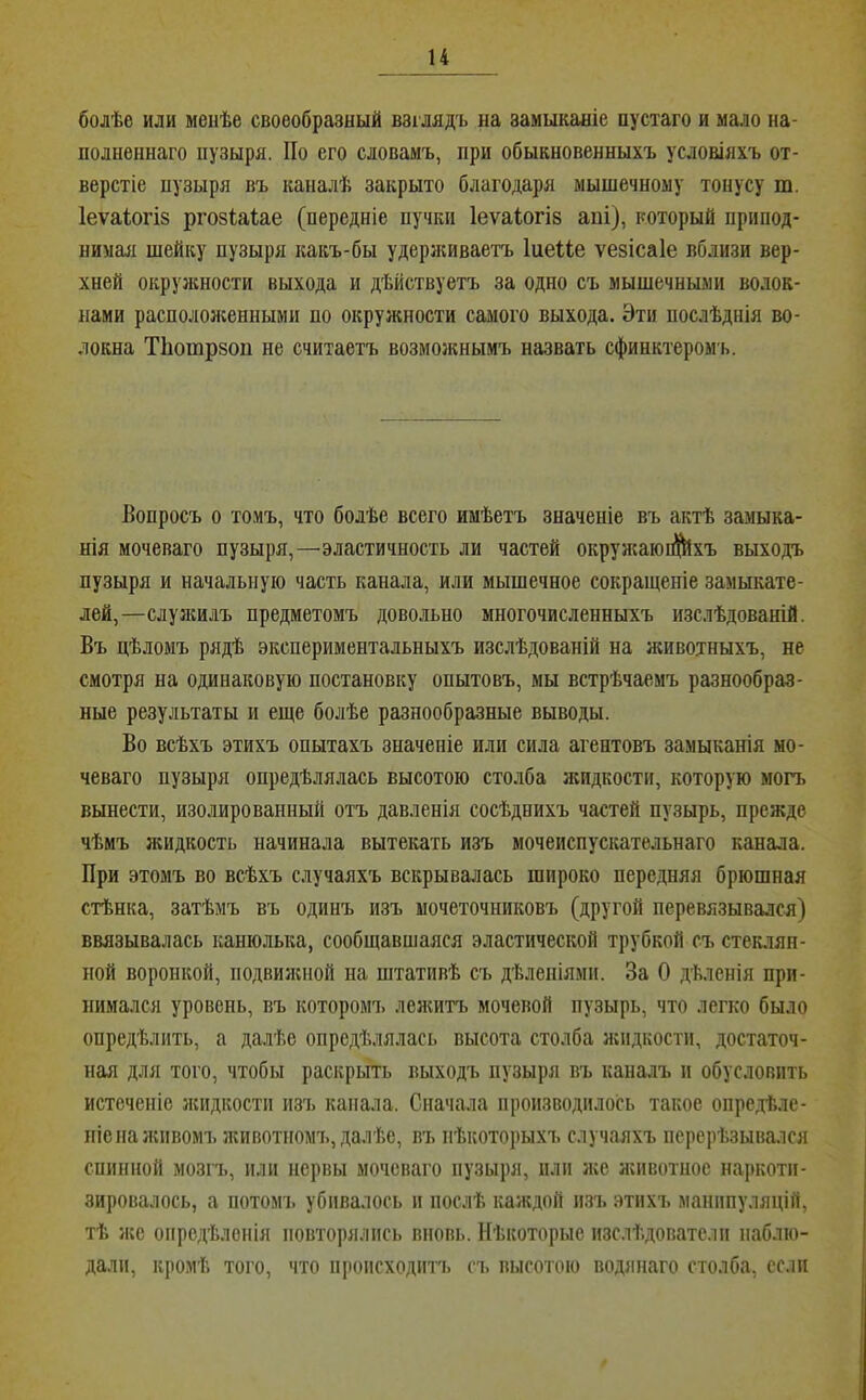болѣе или менѣе своеобразный взглядъ на замыканіе пустаго и мало на- полненнаго пузыря. По его словамъ, при обыкновенныхъ условіяхъ от- верстіе пузыря въ каналѣ закрыто благодаря мышечному тонусу т. Іеѵаіогіз ргозіаіае (передніе пучки Іеѵаіогів апі), который припод- нимая шейку пузыря какъ-бы удернсиваетъ ІиеШ ѵезісаіе вблизи вер- хней окружности выхода и дѣйствуетъ за одно съ мышечными волок- нами расположенными по окружности самого выхода. Эти послѣднія во- локна Тііопзрзоп не считаетъ возможнымъ назвать сфинктеромъ. Вопросъ о томъ, что болѣе всего имѣетъ значеніе въ актѣ замыка- нія мочепаго пузыря,—эластичность ли частей окружаюі^хъ выходъ пузыря и начальную часть канала, или мышечное сокращеніе замыкате- лей,—слузкилъ предметомъ довольно многочисленныхъ изслѣдованій. Въ цѣломъ рядѣ экспериментальныхъ изслѣдованій на животныхъ, не смотря на одинаковую постановку опытовъ, мы встрѣчаемъ разнообраз- ные результаты и еще болѣе разнообразные выводы. Во всѣхъ этихъ опытахъ значеніе или сила агентовъ замыканія но- чеваго пузыря опредѣлялась высотою сто.чба жидкости, которую могъ вынести, изолированный отъ давленія сосѣднихъ частей пузырь, прежде чѣмъ зкидкость начинала вытекать изъ мочеиспускательнаго канала. При этомъ во всѣхъ случаяхъ вскрывалась широко передняя брюшная стѣнка, затѣмъ въ одинъ изъ мочеточниковъ (другой перевязывался) ввязывалась канюлька, сообщавшаяся эластической трубкой съ стеклян- ной воронкой, подвилсной на штативѣ съ дѣленіями. За О дѣленія при- нимался уровень, въ которомъ леяштъ мочевой пузырь, что легко было опредѣлить, а далѣе опредѣлялась высота столба жидкости, достаточ- ная для того, чтобы раскрыть выходъ пузыря въ каналъ и обусловить истеченіе зкидкостп изъ канала. Сначала производилось такое опредѣле- ніе па зкпвомъзкивотномъ, далѣе, въ нѣкоторыхъ случаяхъ перерѣзывался спинной мозгъ, или нервы моченаго пузыря, пли зке животное наркоти- зировалось, а ПОТОМ!, убивалось и послѣ каждой изъ этихъ манипуляцій, тѣ же опредѣленія повторялись вновь. Нѣкоторые изслѣдователи наблю- дали, кромѣ того, что происходитъ съ высотою Водянаго столба, если