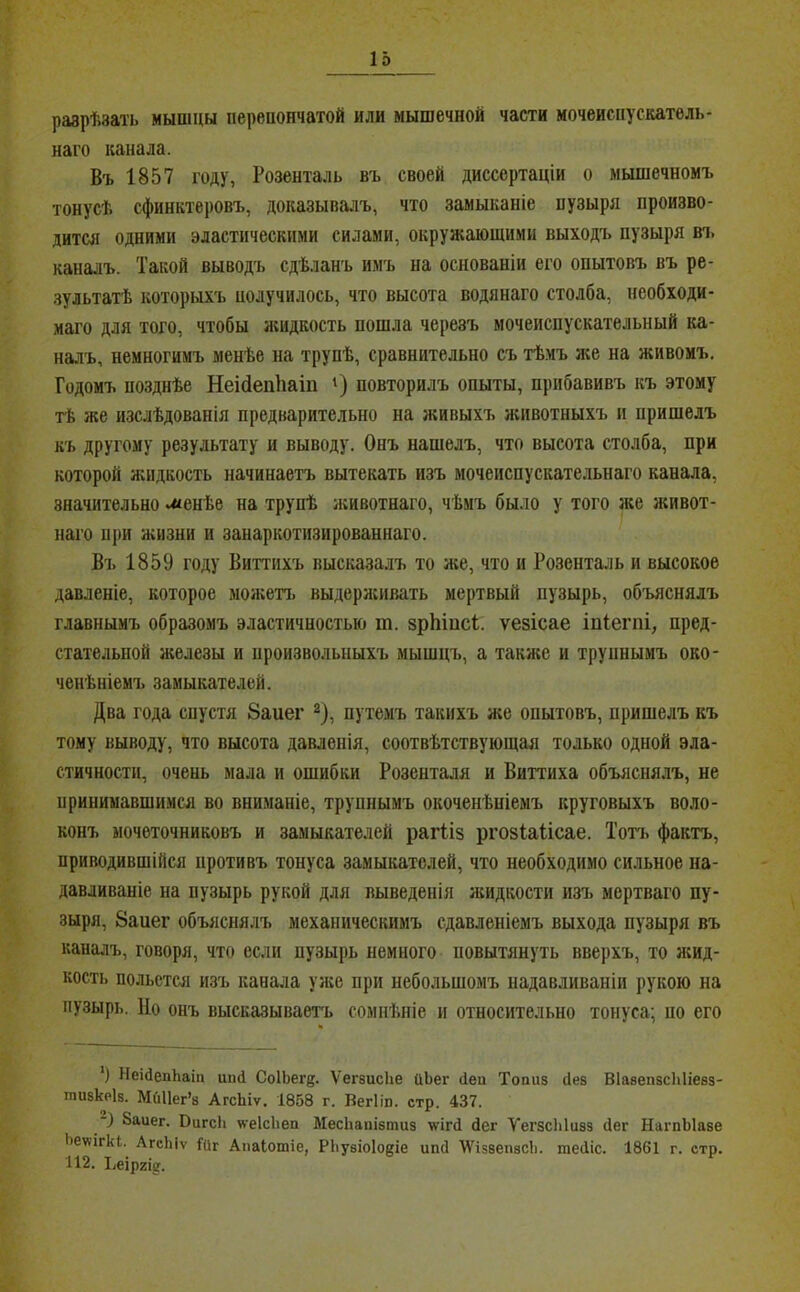разрѣзать мышцы перенончатой или мышечной части мочеиспускатель- наго канала. Въ 1857 году, Розенталь въ своей диссертаціи о мышечномъ тонусѣ сфинктеровъ, доказывалъ, что замыканіе пузыря произво- дится одними эластическими силами, окружающими выходъ пузыря вт. каналъ. Такой выводъ сдѣланъ имъ на основаніи его опытовъ въ ре- зультатѣ которыхъ получилось, что высота Водянаго столба, необходи- маго для того, чтобы йшдкость пошла черезъ мочеиспускательный ка- налъ, немногимъ менѣе на трупѣ, сравнительно съ тѣ.мъ же на живомъ. Годомъ позднѣе Неійепііаіп ‘) повторилъ опыты, прибавивъ къ этому тѣ же изслѣдованія предварительно на живыхъ ясивотныхъ и пришелъ къ другому результату и выводу. Онъ нашелъ, что высота столба, при которой жидкость начинаетъ вытекать изъ мочеиспускательнаго канала, значительно иіенѣе на трупѣ животнаго, чѣмъ было у того же ясивот- наго при Яѵизни и занаркотизированнаго. Въ 1859 году Виттихъ высказалъ то же, что и Розенталь и высокое давленіе, которое моя;еп. выдеряѵивать мертвый пузырь, объяснялъ главнымъ образомъ эластичностью т. зрЬіпсѣ. ѵезісае іпіегпі, пред- стательной железы и произвольныхъ мышцъ, а также и трупнымъ око- ченѣніемъ замыкателей. Два года спустя 8аиег путемъ такихъ я;е опытовъ, пришелъ къ тому выводу, что высота давленія, соотвѣтствующая только одной эла- стичности, очень мала и ошибки Розенталя и Виттиха объяснялъ, не принимавшимся во вниманіе, трупнымъ окоченѣніемъ круговыхъ воло- конъ мочеточниковъ и замыкателей рагііз ргозіаіісае. Тотъ фактъ, приводившійся противъ тонуса замыкателей, что необходимо сильное на- давливаніе на пузырь рукой для выведенія жидкости изъ мертваго пу- зыря, 8аиег объяснялъ механическимъ сдавленіемъ выхода пузыря въ каналъ, говоря, что если пузырь немного повытянуть вверхъ, то ясид- кость польется изъ канала уяіе при небольшомъ надавливаніи рукою на пузырь. Но онъ высказываетъ сомнѣніе и относительно тонуса; по его ') НеіДепЬаііі шкі СоІЬег^- ѴегзисЬе йЬег (іеп Топиз Пез ВІазепзсЫіезз- пшзкРІз. МйИег’з АгсЬіѵ. 1858 г. Вегіш. стр. 437. Ваиег. ВигсЬ «•еІсЬеа МесЬапізтиз ѵігП Пег ѴегзсЫизз Пег НагпЫазе Ьеѵѵігкк.^ АгсЬіѵ Гиг Апаіотіе, РЬузіоІодіе ипП \Ѵі53епзсЬ. шеПіс. 1861 г. стр. 112. Ъеіргід.