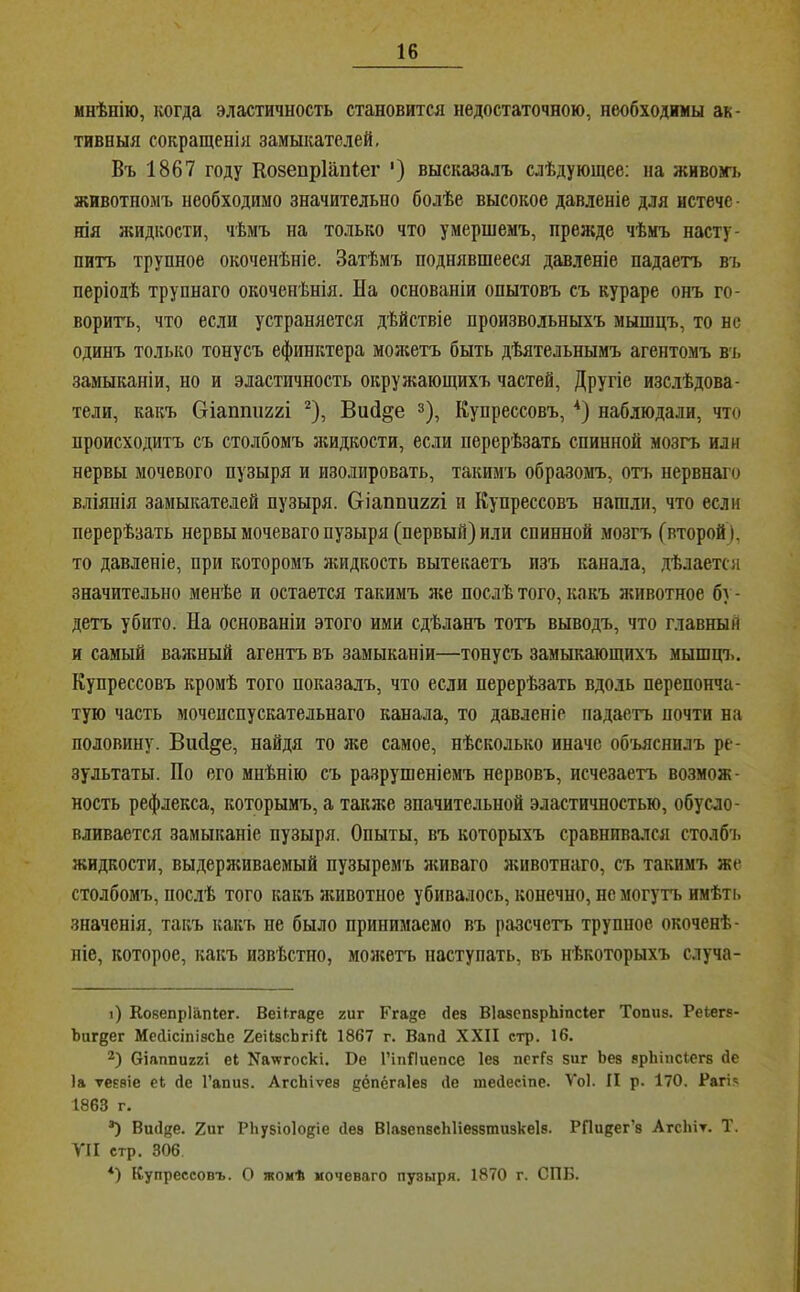 мнѣнію, когда эластичность становится недостаточною, необходимы ак- тивныя сокращенія замыкателей. Въ 1867 году Козепріапіег ') высказалъ слѣдующее; на жнвом-ь животномъ необходимо значительно болѣе высокое давленіе для нстечс - НІЯ жидкости, чѣмъ на только что умершемъ, прежде чѣмъ насту- питъ трупное окоченѣніе. Затѣмъ поднявшееся давленіе падаетъ въ періодѣ трупнаго окоченѣнія. На основаніи опытовъ съ кураре онъ го- ворить, что если устраняется дѣйствіе произвольныхъ мышцъ, то нс одинъ только тонусъ сфинктера мол;етъ быть дѣятельнымъ агентомъ въ замыканіи, но и эластичность окружающихъ частей. Другіе изслѣдова- тели, какъ біапішггі ^), Вий^е з), Купрессовъ, * *) наблюдали, что происходитъ съ столбомъ яшдкости, если перерѣзать спинной мозгъ или нервы мочевого пузыря и изолировать, такимъ образомъ, отъ нервнаго вліянія замыкателей пузыря. Оіаппиггі и Купрессовъ нашли, что если перерѣзать нервы мочеваго пузыря (первый) или спинной мозгъ (второй ), то давленіе, при которомъ жидкость вытекаетъ изъ канала, дѣлается значительно менѣе и остается такимъ лее послѣ того, какъ животное бу- детъ убито. На основаніи этого ими сдѣланъ тотъ выводъ, что главный и самый важный агентъ въ замыканіи—тонусъ замыкающихъ мышцч.. Купрессовъ кромѣ того показалъ, что если перерѣзать вдоль перепонча- тую часть мочеиспускательнаго канала, то давленіе падаетъ почти на половину. Вий^е, найдя то же самое, нѣсколько иначе объяснилъ ре- зультаты. По его мнѣнію съ разрушеніемъ нервовъ, исчезаетъ возмож- ность рефлекса, которымъ, а также значительной эластичностью, обусло- вливается замыканіе пузыря. Опыты, въ которыхъ сравнивался столбч. жидкости, выдерживаемый пузыремъ лсиваго лгивотнаго, съ такимъ же столбомъ, послѣ того какъ лсивотное убивалось, конечно, нс могутъ имѣть значенія, таі;ъ какъ не было принимаемо въ разсчетъ трупное окоченѣ- піе, которое, какъ извѣстно, молсетъ наступать, въ нѣкоторыхъ случа- і) КовепрІііпСег. Веіігаее гиг Ггаде йев ВІазспарЬіпсІег Топиз. РеСегз- Ъигдег МейісіпізсЬе 2еіІзсЬгіЛ 1867 г. Вапй XXII стр. 16. Ѳіаппиггі еі Качггоскі. Ве 1’іііВиепсе Іез пегГз 5иг Ьез зрЬіпсІегз йе Іа ѵеззіе еі йе І’апиз. АгсЬіѵез дёпёгаіез йе тейесіпе. Ѵоі. II р. І70. Рагі.« 1863 г. *) Вий^е. 2иг Рііузіоіодіе йез ВІазепзсЫіеззтизкеІз. РПи^ег’з АгсЬіт. Т. УІІ стр. 306. *) Купрессовъ. О жомѣ моченаго пузыря. 1870 г. СПБ.