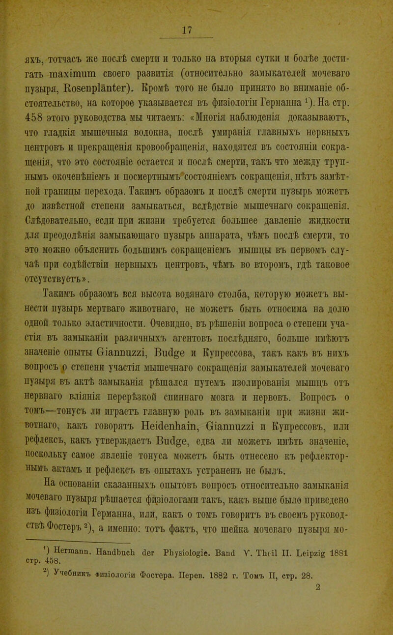 яхъ, тотчасъ же послѣ смерти и только на вторыя сутки п болѣе достп- гать тахітит своего развитія (относительно замыкателей моченаго пузыря, КозепрИіпІег). Кромѣ того не было принято во вниманіе об- стоятельство, на которое указывается къ физіологіи Германна ^). На стр. 458 этого руководства мы читаемъ: «Многія наблюденія доказываютъ, что гладкія мышечныя волокна, послѣ умиранія главныхъ нервныхъ центровъ и прекращенія кровообращенія, находятся въ состояніи сокра- щенія, что это состояніе остается и послѣ смерти, такъ что мелгду труп- нымъ окоченѣніемъ и посмертнымъ'^состояніемъ сокращенія, нѣтъ замѣт- ной границы перехода. Такимъ образомъ и послѣ смерти пузырь моніетт. до извѣстной степени замыкаться, вслѣдствіе мышечнаго сокращенія. Слѣдовательно, если при лшзни требуется большее давленіе лгидкости для преодолѣнія замыкающаго пузырь аппарата, чѣмъ послѣ смерти, то это можно объяснить бо.дьшимъ сокращеніемъ мышцы въ первомъ слу- чаѣ при содѣйствіи нервныхъ центровъ, чѣмъ во второмъ, гдѣ таковое отсутствуетъ». Такимъ образомъ вся высота водянаго столба, которую молгетъ вы- нести пузырь мертваго животнаго, не можетъ быть относима на долю одной только эластичности. Очевидно, въ рѣшеніи вопроса о степени уча- стія въ замыканіи различныхъ агентовъ послѣдняго, больше имѣютъ значеніе опыты Оіаппиггі, Вий^е и Еупрессова, такъ какъ въ нихъ вопросъ р степени участія мышечнаго сокращенія замыкателей моченаго пузыря въ акгЁ замьшанія рѣшался путемъ изолированія мышцъ отъ нервнаго вліянія перерѣзкой спиннаго мозга и нервовъ. Вопросъ о томъ—тонусъ ли играетъ главную роль въ замыканіи при лшзніі жи- вотнаго, какъ говорятъ Неісіепііат, Оіаппиггі и Купрессовъ, или рефлексъ, какъ утверлсдастъ ВисІ§е, едва ли молгетъ имѣть значеніе, поскольку самое явленіе тонуса молгетъ быть отнесено къ рефлектор- ным'!. актамъ и рефлексъ въ опытахъ устраненъ не былъ. На основаніи сказанныхъ опытовъ вопросъ относительно замыканія мочеваго пузыря рѣшается физіологами такъ, какъ выше было приведено изъ физіологій Германна, или, какъ о томъ говоритъ въ своемъ руковод- ствѣ Фостеръ 2), а именно: тотъ фактъ, что шейка мочеваго пузыря мо- ') Негтапп. НапЦЬисЬ Пег РЬузіоІоеіе. ВапД V. ТЬсіІ II. Ьеіргіе 1881 стр. 458. *) Учебникъ ФПЗІО.ЮГІИ Фостера. Перев. 1882 г. Томъ П, стр. 28. 2