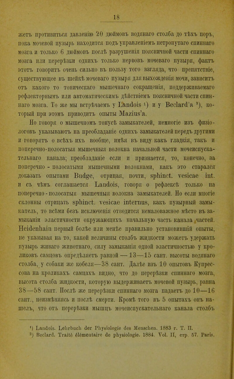 лсетъ противиться давленію 20 дюймовъ водянаго столба до тѣхъ поръ, пока мочевой пузырь находится подъ управленіемъ нетронутаго спиннаго мозга и только 6 дюймовъ послѣ разрушенія поясничной части спиннаго мозга пли перерѣзки однихъ только нервовъ мочеваго пузыря, фактъ этотъ говоритъ очень сильно въ пользу того взгляда, что препятствіе, существующее въ шейкѣ мочеваго пузыря для выхожденія мочи, зависитъ отъ какого то тоническаго мышечнаго сокращенія, поддерживаемаго рефлекторнымъ или автоматическимъ дѣйствіемъ поясничной части спин- наго мозга. То нщ мы встрѣчаемъ у Ьаікіоіз и у Весіагй’а ^), ко- торый при этомъ приводитъ опыты Махіиз’а. Но говоря о мышечномъ тонусѣ замыкателей, немногіе изъ физіо- логовъ указываютъ на преобладаніе однихъ замыкателей передъ другими и говорятъ о всѣхъ ихъ вообще, имѣя въ виду какъ гладкія, такъ и поперечно-полосатыя мышечныя волокна начальной части мочеиспуска- тельнаго канала; преобладаніе если и признается, то, конечно, за поперечно - полосатыми мышечными волокнами, какъ это старался доказать опытами Вий^е, отрицая, почти, зріііпсі. ѵезісае іпі. и съ чѣмъ соглашается Ъанйоіз, говоря о рефлексѣ только па поперечно - полосатыя мышечныя волокна замыкателей. Но если многіе склонны отрицать зріііпсі. ѵезісае іпіегпиз, какъ пузырный замы- катель, то всѣми безъ исключенія отводится немаловажное мѣсто въ за- мыканіи эластичности окружающихъ начальную часть канала .частей. Неійепііаіп первый болѣе пли менѣе правильно установившій опыты, не указывая на то, какой величины столбъ жидкости можетъ удержать пузырь ячіваго животнаго, силу замыканія одной эластичностью у кро- ликовъ самцовъ опредѣляетъ равной —13—15 сайт, высоты водянаго столба, у собаки же кобеля—38 сант. Далѣе изъ 10 опытовъ Купрес- сова на кроликахъ самцахъ видно, что до перерѣзки спиннаго мозга, высота столба жидкости, которую выдерживаетъ мочевой пузырь, равна 38—58 сант. Послѣ нее перерѣзки спиннаго мозга падаетъ до 10—16 сант., неизмѣияясь и послѣ смерти. Кромѣ того въ 5 опытахъ онъ на- шелъ, что отъ перерѣзки мышцъ мочеиспускательнаго канала столбъ ') Ьапсіоіз. ЬеІігЬисІі (Іег РЬувіоІо^іе йез ЫепвсЬеп. 1883 г. Т. П. Весіагй. Тгаііб біёшеиіаіге Де рЬузіоІо^іе. 1884. Ѵоі. И, стр. 67. Рагіз.