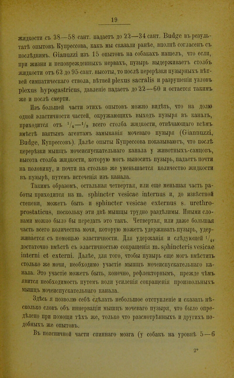 жидкости съ 38—58 сайт, падаетъ до 22—34сант. Вий^е въ резуль- татѣ опытовъ Купрессова, какъ мы сказали ранѣе, вполнѣ согласенъ съ послѣднимъ. Сгіаші22І изъ 15 опытовъ на собакахъ нашелъ, что если, при жизни и неповрежденныхъ нервахъ, пузырь выдерживаетъ столбъ яшдкости отъ 62 до 95 сант. высоты, то послѣ перерѣзки пузырныхъ вѣт- вей симпатическаго ствола, вѣтвей ріехиз засгаііз и разрушеніи узловъ ріехиз 1іуро§азігісиз, давленіе падаетъ до 2 2—60 и остается такимъ л;е и послѣ смерти. ІІзъ большей части этихъ опытовъ можно видѣть, что на долю одной эластичности частей, окружающихъ выходъ пузыря въ каналъ, приходится отъ ‘Д—Ѵз всего столба лиідкости, отвѣчающаго всѣмъ вмѣстѣ взятымъ агентамъ замыканія моченаго пузыря (0іаііші22І, ВиО^е, Купрессовъ). Далѣе опыты Купрессова показываютъ, что послѣ перерѣзки мышцъ мочеиспускательнаго канала у животиыхъ-самцовъ, высота столба жидкости, которую могъ выносить пузырь, падаетъ почти на половину, и почти на столько же уменьшается количество лшдкости въ пузырѣ, путемъ истеченія изъ канала. Такимъ образомъ, остальная четвертая, или еще меньшая часть ра- боты приходится на т. зрКіпсІег ѵезісае іпіегпиз и, до извѣстной степени, молгетъ быть и зріііпсіег л^езісае ехіегпиз з. игеВіго- ргозіаіісиз, поскольку эти двѣ мышцы трудно раздѣлимы. Иными сло- вами молшо было бы передать это такъ. Четвертая, или далге большая часть всего количества мочи, которую можетъ удерживать пузырь, удер- живается съ помощью эластичности. Для удержанія и слѣдующей 1/4, достаточно вмѣстѣ съ эластичностью сокращенія га. зріііпсіегіз ѵезісае іпіегпі еі ехіегпі. Далѣе, для того, чтобы пузырь еще могъ вмѣстить столько ліе мочи, необходимо участіе мышцъ мочеиспускательнаго ка- нала. Это участіе можетъ быть, конечно, рефлекторнымъ, преліде чѣмъ явится необходимость путемъ воли усиленія сокращенія произвольныхъ мышцъ мочеиспускательнаго канала. Здѣсь я позволю себѣ сдѣлать небольшое отступленіе и сказать нѣ- сколько словъ объ иннерваціи мышцъ моченаго пузыря, что было опре- дѣлено при помощи тѣхъ л;е, только что разсмотрѣнныхъ и другихъ по- добныхъ же опытовъ. Въ поясничной части спиннаго мозга (у собакъ на уровнѣ 5—б 0«