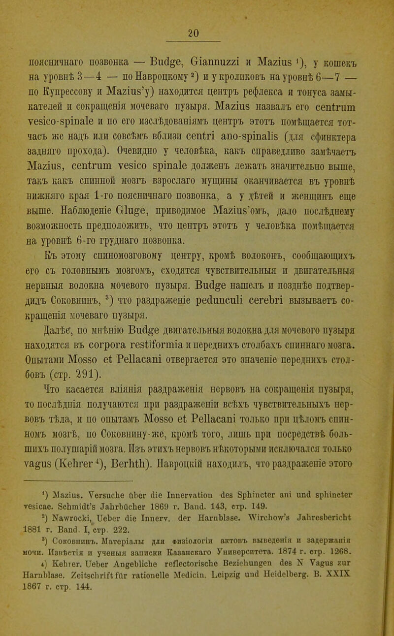 поясничнаго позвонка — Віісі^е, Сіаппиггі и Магіиз ')> У кошекъ на уровнѣ 3—4 — по Навроцкому 2) и у кроликовъ на уровнѣ 6—7 — по Купрессову и Магіиз’у) находится центръ рефлекса и тонуса замы- кателей и сокрапденія мочеваго пузыря. Магіиз назвалъ его сепігшп ѵезісо-зрінаіе и по его изслѣдованіямъ центръ этотъ помѣщается тот- часъ же надъ или совсѣмъ вблизи сепігі апо-зріпаііз (для сфинктера задняго прохода). Очевидно у человѣка, какъ справедливо замѣчаетъ Ма2Іиз, сепігит ѵезісо зріпаіе долженъ лелшть значительно выше, такъ какъ спинной мозгъ взрослаго мущины оканчивается въ уровнѣ нижняго края 1-го поясничнаго позвонка, а у дѣтей и женщинъ еще выше. Наблюденіе Окі^е, приводимое Магіпз’омъ, дало послѣднему возможность предположить, что центръ этотъ у человѣка помѣщается на уровнѣ 6-го труднаго позвонка. Къ этому спиномозговому центру, кромѣ волоконъ, сообщающихъ его съ головнымъ мозгомъ, сходятся чувствительныя и двигательныя нервныя волокна мочевого пузыря. Висі^е нашелъ и позднѣе подтвер- ди,іъ Соковнішъ, ®) что раздраженіе ресіиисиіі сегеЪгі вызываетъ со- кращенія мочеваго пузыря. Далѣе, по мнѣнію ВисІ§е двигательныя волокна для мочевого пузыря находятся въ согрога гезіііогтіа и переднихъ столбахъ спиннаго мозга. Опытами Моззо еі Реііасапі отвергается это значеніе переднихъ стол- бовъ (стр. 291). Что касается вліянія раздраженія нервовъ на сокращенія пузыря, то послѣднія получаются при раздраженіи всѣхъ чувствительныхъ нер- вовъ тѣла, и по опытамъ Моззо е1 Реііасапі только при цѣломъ спин- номъ мозгѣ, по Соковшшу-лге, кромѣ того, лишь при посредствѣ боль- шихъ полушарій мозга. Изъ этихъ нервовъ нѣкоторыми исключался только ѵа§из (Кеіігег ‘^), ВегІіИі). Навроцкій находилъ, что раздраженіе этого *) Магіив. ѴегвисЬе (іііег сііе Іппегѵаііои Пев ЗрЬіпсІег апі шиі врЬіпсіег ѵевісае. Зсіітісіі’в ДаЬгЬисЬег 1869 г. Вапй. 143, стр. 149. *) Ка^ѵгоскі, ІІеЬег Діе Іппегѵ. сіег НагпЫаве. ІѴігсЬотѵ’в ДаІігевЬегісЬЬ 1881 г. ВапО. I, стр. 222. ®) Соковнинъ. Матеріалы для физіологіи актовъ выведенія и задержанія ночи. Извѣстія II ученыя записки Казанскаго Университета. 1874 г. стр. 1268. 4) КеЬгег. ІТеЬег ЛпдеЫісЬе геПесІогівсЬѳ ВегісНип^еп Дев N Ѵа^ив гиг НагпЫаве. 2е11зс11пГ1 Гйг гаііопеііе МеДісіп. Ьеіргі^ шЫ ІІеіДеІЬегд. В. XXIX 1867 г. стр. 144.