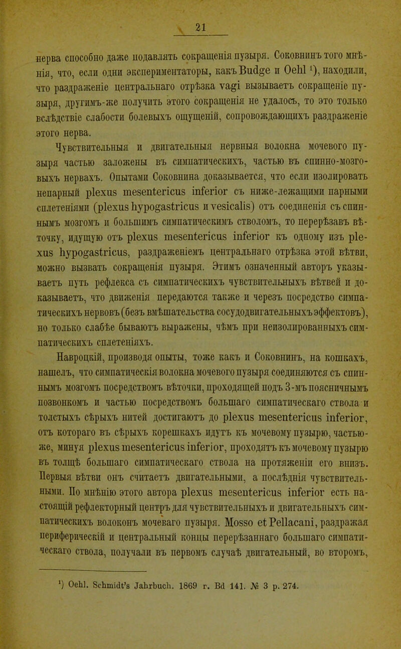 нерва способно даже подавлять сокращенія пузыря. Соковнпнъ того мнѣ- нія, что, если одни экспериментаторы, какъВий^е и ОеЫ ‘), находили, что раздраженіе центральнаго отрѣзка ѵа§і вызываетъ сокращеніе пу- зыря, другимъ-лге получить этого сокращенія не удалось, то это только вслѣдствіе слабости болевыхъ ощущеній, сопровождающихъ раздраясеніе этого нерва. Чувствительныя и двигательныя нервныя волокна мочевого пу- зыря частью залояіены въ симнатическихъ, частью въ спинно-мозго- выхъ нервахъ. Опытами Соковнина доказывается, что если изолировать непарный ріехиз тезепіегісиз іп^егіог съ ниже-леяіащими парными сплетеніями (ріехиз Ьуро^азігісиз и ѵезісаііз) отъ соединенія съ спин- нымъ мозгомъ и большимъ симпатическимъ стволомъ, то перерѣзавъ вѣ- точку, идущую отъ ріехиз тезепіегісиз іп1“егіог къ одному изъ ріе- хиз 1іуро§аз1гісиз, раздраженіемъ центральнаго отрѣзка этой вѣтви, можно вызвать совращенія пузыря. Этимъ означенный авторъ указы- ваетъ путь рефлекса съ симпатическихъ чувствительныхъ вѣтвей и до- казываетъ, что двияіенія передаются также и черезъ посредство симпа- тическихъ нервовъ (безъ вмѣшательства сосудодвигательныхъ эффектовъ), но только слабѣе бываютъ выражены, чѣмъ при неизолированныхъ сим- патическихъ сплетеніяхъ. Навроцкій, производя опыты, тоже какъ и Соковиинъ, на кошкахъ, нашелъ, что симпатическія волокна мочевого пузыря соединяются съ спин- нымъ мозгомъ посредствомъ вѣточки, проходящей подъ 3-мъ поясничнымъ позвонкомъ и частью посредствомъ большаго симпатическаго ствола и толстыхъ сѣрыхъ нитей достигаютъ до ріехиз тезепіегісиз іпі’егіог, отъ котораго въ сѣрыхъ корешкахъ идутъ къ мочевому пузырю, частью- же, минуя ріехиз тезепіегісиз іпГегіог, проходятъ къ мочевому пузырю въ толщѣ большаго симпатическаго ствола на протяженіи его внизъ. Первыя вѣтви онъ считаетъ двигательными, а послѣднія чувствитель- ными. По мнѣнію этого автора ріехиз тезеиіегісиз іпГегіог есть на- стоящій рефлекторный центръ для чувствительныхъ и двигательныхъ сим- патическихъ волоконъ мочеваго пузыря. Моззо еІРеІІасаиі, раздраясая периферическій и центральный концы перерѣзаннаго большаго симпати- ческаго ствола, получали въ первомъ случаѣ двигательный, во второмъ. ■) ОеЫ. ЗсЬтісИ’в ЛаЬгЬисІі. 1869 г. Вй 141. Л? 3 р. 274.