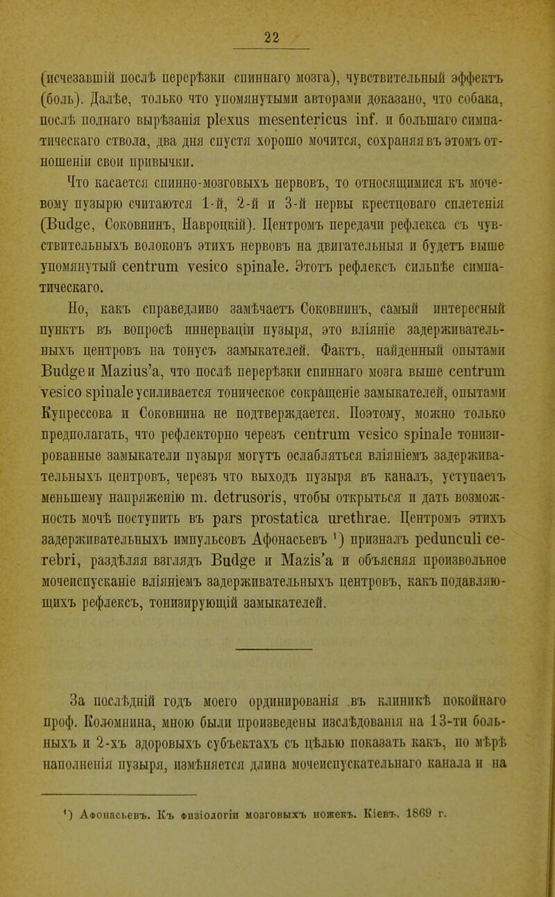 (исчезавшій послѣ перерѣзки спиннаго мозга), чувствительный эффектъ (боль). Далѣе, только что упомянутыми авторами доказано, что собака, послѣ полнаго вырѣзанія ріехиз тезепіегісиз іпі“. и большаго симпа- тическаго ствола, два дня спустя хорошо мочится, сохраняя въ этомъ от- ношеніи свои привычки. Что касается спинно-мозговыхъ нервовъ, то относящимися къ моче- вому пузырю считаются 1-й, 2-й и 3-й нервы крестцоваго сплетенія (Висіё’е, Соковнинъ, Навроцкій). Центромъ передачи рефлекса съ чув- ствительныхъ волоконъ этихъ нервовъ на двигательныя и будетъ выше упомянутый сепігиш ѵезісо зріпаіе. Этотъ рефлексъ сильнѣе симпа- тическаго. Но, какъ справедливо замѣчаетъ Соковнинъ, самый интересный пунктъ въ вопросѣ иннерваціи пузыря, это вліяніе задерншватель- ныхъ центровъ на тонусъ замыкателей. Фактъ, найденный опытами ВисІ§еи Магіиз’а, что послѣ перерѣзки спиннаго мозга выше сенігит ѵезісо зріпаіе усиливается тоническое сокращеніе замыкателей, опытами Купрессова и Соковнина не подтверлдается. Поэтому, можно только предполагать, что рефлекторно черезъ сепігит ѵезісо зріпаіе тонизи- рованные замыкатели пузыря могутъ ослабляться вліяніемъ задерлшва- тельныхъ центровъ, черезъ что выходъ пузыря въ каналъ, уступаеіъ меньшему напрял;енію т. Неігпзогіз, чтобы открыться и дать возмол;- ность мочѣ поступить въ рагз ргозіабіса игеВігае. Центромъ этихъ задерживательныхъ импульсовъ Афонасьевъ ’) призналъ реНшісиІі се- геЪгі, раздѣляя взглядъ ВиН§е и Магіз’а и объясняя произвольное мочеиспусканіе вліяніемъ задерживательныхъ центровъ, какъ подавляю- щихъ рефлексъ, тонизирующій замыкателей. За послѣдній годъ моего ординированія .въ клиникѣ покойнаго проф. Коломппиа, мною были произведены изслѣдованія на 13-ти боль- ныхъ и 2-хъ здоровыхъ субъектахъ съ цѣлью показать какъ, по мѣрѣ наполненія пузыря, измѣняется длина мочеиспускательнаго канала и на *) Афонасьевъ. Къ физіологіи мозговыхъ ноженъ. Кіевъ. 1869 г.
