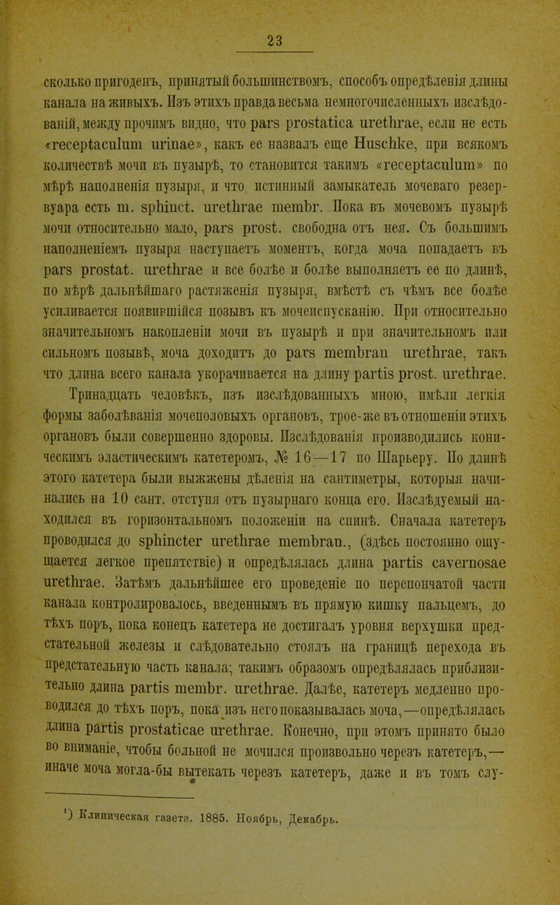 I 23 сколько пригоденъ, принятый большинствомъ, способъ опредѣленія длины канала на живыхъ. Изъ этихъ правда весьма немногочисленныхъ изслѣдо- ваній, меясду прочимъ видно, что рагз ргозіаііса игеіЬгае, если не есть «гесеріасиііші игіпае», какъ ее назвалъ еще НизсЬке, при всякомъ количествѣ мочп въ пузырѣ, то становится такимъ «гесеріасиіит» по мѣрѣ наполненія пузыря, и что истинный замыкатель моченаго резер- вуара есть т. зріііисѣ. игеіЬгае тетЪг. Пока въ мочевомъ пузырѣ мочи относительно мало, рагз ргозі;. свободна отъ нея. Съ большимъ наполненіемъ пузыря наступаетъ моментъ, когда моча попадаетъ въ рагз ргозМ. игеііігае и все болѣе и болѣе выполняетъ ее по длинѣ, по мѣрѣ дальнѣйшаго растяженія пузыря, вмѣстѣ съ чѣмъ все болѣе усиливается появившійся позывъ къ мочеиспусканію. При относительно значительномъ накопленіи мочп въ пузырѣ п при значительномъ пли сильномъ позывѣ, моча доходитъ до рагз тетЬгаи игеііігае, такъ что длина всего канала укорачивается на длину рагііз ргозі. игеІЬгае. Тринадцать человѣкъ, изъ изслѣдованныхъ мною, имѣли легкія формы заболѣванія мочеполовыхъ органовъ, трое-л;е въ отношеніи этихъ органовъ были совершенно здоровы. Изслѣдованія производились кони- ческимъ эластическимъ катетеромъ, № 16—17 по Шарьеру. По длинѣ этого катетера были выікікены дѣленія на сантиметры, которыя начи- нались на 10 сайт, отступя отъ пузырнаго конца его. Изслѣдуемый на- ходился въ горизонтальномъ положеніи на спинѣ. Сначала катетеръ проводился до зрЫпсіег игеііігае тетЪгап., (здѣсь постоянно ощу- щается легкое препятствіе) и опредѣлялась длина рагііз саѵегпозае цгеііігае. Затѣмъ дальнѣйшее его проведеніе по перепончатой части канала контролировалось, введеннымъ въ прямую кишку пальцемъ, до тѣхъ поръ, пока конецъ катетера не достигалъ уровня верхушки пред- стательной Нѵѳлезы и слѣдовательно стоялъ па границѣ перехода въ предстательную часть канала; такимъ образомъ опредѣлялась приблизи- тельно длина рагііз тетЬг. игеІЬгае. Далѣе, катетеръ медленно про- водился до тѣхъ поръ, пока изъ него показывалась моча,—опредѣлялась длина рагііз ргозіаіісае игеіЬгае. Конечно, при этомъ принято было во вниманіе, чтобы больной не мочился произвольно черезъ катетеръ,— иначе моча могла-бы вьітекать черезъ катетеръ, даже н въ томъ слу- ) Клиническая газета. 1885. Ноябрь, Декабрь.