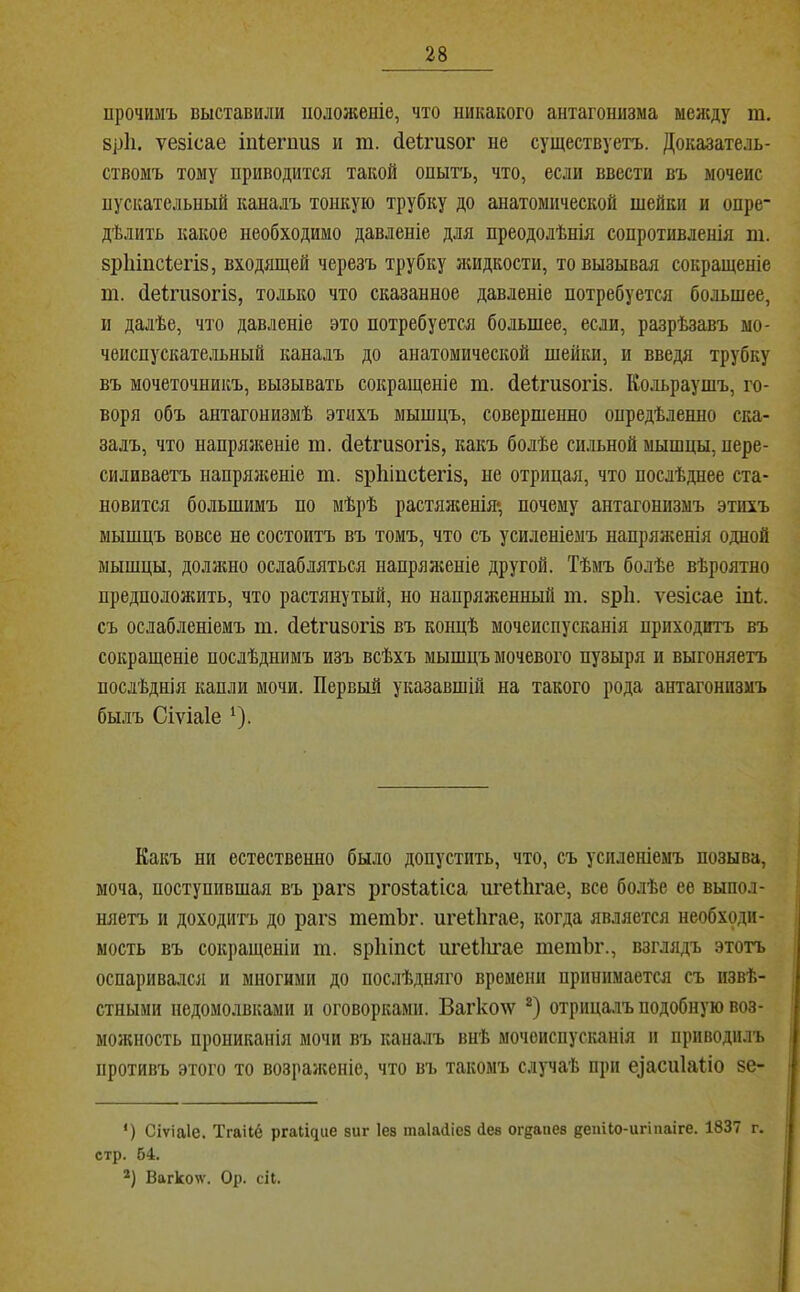 прочимъ выставили ііолоніеніе, что никакого антагонизма между т. 8р1і. ѵезісае іійегпиз и т. (іеігизог не существуетъ. Доказатель- ствомъ тому приводится такой опытъ, что, если ввести въ мочеис пускательный каналъ тонкую трубку до анатомической шейки и опре- дѣлить какое необходимо давленіе для преодолѣнія сопротивленія т. зріііисіегіз, входящей черезъ трубку лшдкости, то вызывая сокращеніе т. (іеігизогіз, только что сказанное давленіе потребуется большее, II далѣе, что давленіе это потребуется большее, если, разрѣзавъ мо- чеиспускательный каналъ до анатомической шейки, и введя трубку въ мочеточникъ, вызывать сокращеніе т. йеігизогіз. Кольраушъ, го- воря объ антагонизмѣ этихъ мышцъ, совершенно опредѣленно ска- залъ, что напряженіе га. сіеігизогіз, какъ болѣе сильной мышцы, пере- силиваетъ напряженіе т. зріііпсіегіз, не отрицая, что послѣднее ста- новится большимъ по мѣрѣ растялгенія* почему антагонизмъ этихъ мышцъ вовсе не состоитъ въ томъ, что съ усиленіемъ напряженія одной мышцы, доллшо ослабляться напряліеніе другой. Тѣмъ болѣе вѣроятно предположить, что растянутый, но напряженньпі т. зріі. ѵезісае іпі съ ослабленіемъ т. йеігизогіз въ концѣ мочеиспусканія приходитъ въ сокращеніе послѣднимъ изъ всѣхъ мышцъ мочевого пузыря и выгоняетъ послѣднія капли мочи. Первый указавшій на такого рода антагонизмъ былъ Сіѵіаіе ‘). Какъ ни естественно было допустить, что, съ усиленіемъ позыва, моча, поступившая въ рагз ргозіаііса игеШгае, все болѣе ее выпол- няетъ и доходить до рагз тетЪг. игеіЬгае, когда является необходи- мость въ сокращеніи т. зріііпсі игеііи’ае тешЬг., взглядъ этотъ оспаривался и многими до послѣдняго времени принимается съ извѣ- стными недомолвками и оговорками. Вагколѵ отрицалъ подобную воз- молшость прониканія мочи въ капалъ внѣ мочеиспусканія и приводилъ противъ этого то возраліеніе, что въ такомъ случаѣ при е^аси1а^;іо зе- ') Сіѵіаіе. Тгаііё ргаіщие виг Іев таІаДіез Лев огеапев депНо-игіііаіге. 1837 стр. 64. Вагко^ѵ. Ор. сіі. г.