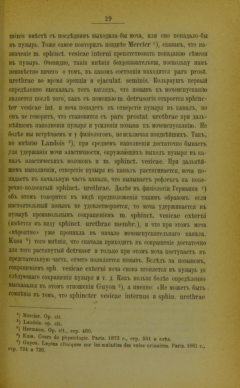 тіпіз вмѣстѣ съ послѣднимъ выходила-бы моча, или оно попадало-бы въ пузырь. Тоже самое повторилъ позднѣе Мегсіег ’), сказавъ, что на- значеніе т. зріііпсі ѵезісае іпіегпі препятствовать попаданію сѣмени въ пузырь. Очевидно, такія мнѣнія бездоказательны, поскольку намъ неизвѣстно ничего о томъ, въ какомъ состояніи находится рагз ргозі игеІЬгае во время эрекціи и еіасиіаі. зетіпіз. Кольраушъ первый опредѣленно высказалъ тотъ взглядъ, что позывъ къ мочеиспусканію является послѣ того, какъ съ помощью т. сіеігизогіз откроется зрЫпе- Іег ѵезісае іпі;. и моча попадетъ въ отверстіе пузыря въ каналъ, но онъ не говоритъ, что становится съ рагз ргозіаі. игеіЬгае при даль- нѣйшемъ напо.іненіи пузыря и усиленіи позыва къ мочеиспусканію. Не болѣе мы встрѣчаемъ и у физіологовъ, не исключая позднѣйшихъ. Такъ, по мнѣнію Ьапсіоіз ^), при среднемъ наполненіи достаточно бываетъ для удержанія мочи эластичности, окружающихъ выходъ пузыря въ ка- налъ эластическихъ волоконъ и т. зрЫпеѣ. ѵезісае. При дальнѣй- шемъ наполненіи, отверстіе пузыря въ каналъ растягивается, моча по- падаетъ въ начальную часть канала, что вызываетъ рефлексъ на попе- речно-полосатый зріііпсі;. игеііігае. Далѣе въ физіологіи Германна з) объ этомъ говорится въ видѣ предпололшнія такимъ образомъ: если настоятельный позывъ не удовлетворяется, то моча удерживается въ пузырѣ произвольнымъ сокращеніемъ т. зріііпсі. ѵезісае ехіегпі (имѣется въ виду зрЬіпсІ. игеІЬгае тетЬг.), и что при этомъ моча «вѣроятно» уже проникла въ начало мочеиспускательнаго канала. Кизз того мнѣнія, что сначала приходитъ въ сокращеніе достаточно для того растянутый (іеіпізог и только при этомъ моча поступаетъ въ предстательную часть, отчего появляется позывъ. Вслѣдъ за позывомъ, сокращеніемъ зрЬ. ѵезісае ехіегпі моча снова вгоняется въ пузырь до слѣдующаго сокращенія пузыря и т. д. Какъ нельзя болѣе опредѣленно высказался въ этомъ отношеніи Оиуоп »), а именно: «Не молгетъ быть . сомнѣнія въ томъ, что зрЬіпсІег ѵезісае іпіегішз и зрЬіп. игеІЬгае Ч Мегсіег. Ор. сі4. ЬапДоів. ор. сіЬ. Ч Негтапп. Ор. сЦ., стр. 460. 2 рЬувіоІо^іе. Рагіе. 1873 г., стр. 551 и с.іѣд. ) Оиуоп. Ье?оп8 с1іпі^ие8 зпг Іез таіайіев сіез ѵоіев игіпаігез. Рагіз. 1881 г., стр. 724 и 726.