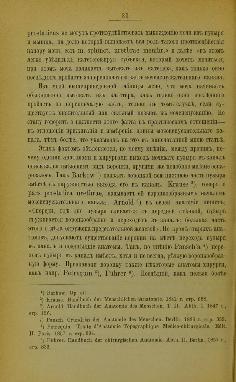 ргозіаіісиз не могутъ протпвудѣйствовать выхояѵденію мочи изъ пузыря II мышца, на долю которой выпадаетъ вся роль такого противодѣйствія напору мочи, есть т. зріііпсі;. игеііігае тетЪг.> п далѣе «въ этомъ легко убѣдиться, катетеризируя субъекта, который хочетъ мочиться; при этомъ моча начинаетъ вытекать изъ катетера, какъ только окно послѣдняго пройдетъ за перепончатую часть мочеиспускательнаго канала. Изъ моей вышеприведенной таблицы ясно, что моча начинаетъ обыкновенно вытекать изъ катетера, какъ только окно послѣдняго пройдетъ за перепончатую часть, только въ томъ случаѣ, если су- ществуетъ значительный или сильный позывъ къ мочеиспусканію. Не стану говорить о важности этого факта въ практическомъ отношеніи— въ отношеніи прияшганія и измѣренія длины мочеиспускательнаго ка- нала, тѣмъ болѣе, что указывалъ на это въ напечатанной мною статьѣ. Этимъ фактомъ объясняется, по моему мнѣнію, между прочимъ, по- чему одними анатомами и хирургами выходъ мочеваго пузыря въ кана.іъ описывался имѣющимъ видъ воронки, другими яіе подобное мнѣніе оспа- ривалось. Такъ Вагколѵ’) назвалъ воронкой всюнплшюю часть пузыря вмѣстѣ съ окружностью выхода его въ каналъ. Кгаизе * *), говоря о раг5 ргозіаііса игеііігае, называетъ её воронкообразнымъ началомъ мочеиспускательнаго канала. АгпоИ въ своей анатоміи пишетъ,; «Спереди, гдѣ дно пузыря сливается съ передней стѣнкой, пузырь съуживается воронкообразно и переходитъ въ каналъ; большая часть этого отдѣла окружена предстательной железой». Но кромѣ старыхъ ана- томовъ, допускаютъ существованіе воронки на мѣстѣ перехода пузыря въ каналъ и позднѣйшіе анатомы. Такъ, по мнѣнію РапзсІТа •^) пере- ходъ пузыря въ каналъ имѣетъ, хотя и не всегда, рѣзкую воронкообраз- ную форму. Признавали воронку также нѣкоторые анатомы-хирурги, какъ папр. Реігедиіп “), ГиЬгег ®). Послѣдній, какъ нельзя болѣе *) Ваг1іо\ѵ. Ор. сН. 2) Кгаизе. ЫапйЬисІі Лег МепзсЫісІіеп Апаіотіс. 1842 г. стр. 658. •’) АгпоИ. НапйЬисЬ Лег Апаіотіе Дез МепзсЬеп. Т. II. АЫЬ. I. 1847 г., стр, 196. і) РапзсЬ. ОічшДгізз Дег Апаіотіе Дез МепзсЬеп. Всгііп. 1886 г. стр. 339. *) Реігечиіп. Тгаііё Д'АпаІотіе Торо8^арЬі^ие МеДісо-сЬігпгеісаІе. ЕДіІ. И. Рагіз. 1857 г. стр. 394. Гніігег. НапДЬисЬ Дег сЫгигкізсЬеп Апаіотіе. АЫЬ. II. Вегііп. 1857 г., стр. 833.