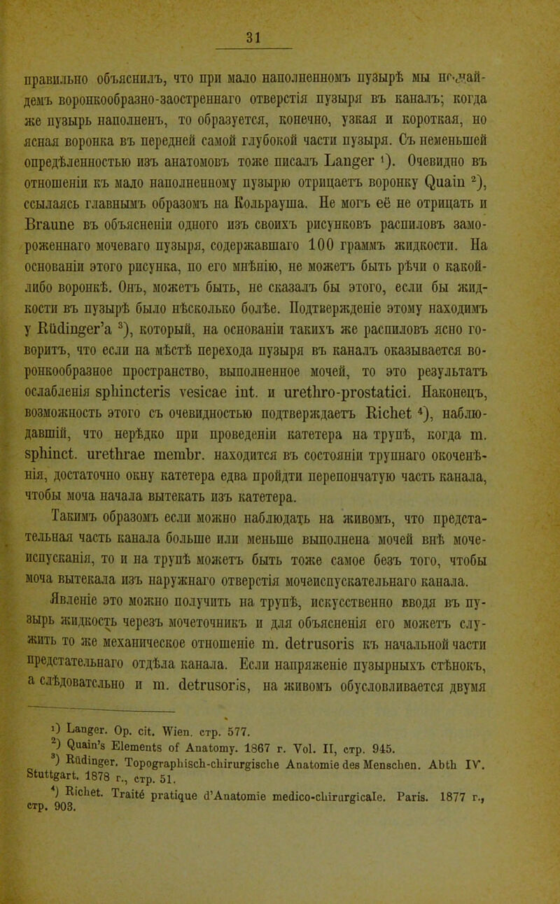 I I 4 правильно объяснилъ, что при мало наполненномъ пузырѣ мы нг.зай- демъ воронкообразно-заостреннаго отверстія пузыря въ кана.чъ; когда же пузырь наполненъ, то образуется, конечно, узкая и короткая, но ясная воронка въ передней самой глубокой части пузыря. Съ неменьшей опредѣленностью изъ анатомовъ тоже писалъ Ьаи^ег '). Очевидно въ отношеніи къ мало наполненному пузырю отрицаетъ воронку ^иаіи ссылаясь главнымъ образомъ на Кольрауша. Не могъ её не отрицать и Вгаипе въ объясненіи одного изъ своихъ рисунковъ распиловъ замо- роженнаго мочеваго пузыря, содерагавшаго 100 граммъ жидкости. На основаніи этого рисунка, по его мнѣнію, не можетч> быть рѣчи о какой- либо воронкѣ. Онъ, можетъ быть, не сказалъ бы этого, если бы яіид- кости въ пузырѣ было нѣсколько болѣе. Подтвержденіе этому находимъ у Кіі(ііп§ег’а ®), который, на основаніи такихъ же распиловъ ясно го- воритъ, что если на мѣстѣ перехода пузыря въ каналъ оказывается во- ронкообразное пространство, выполненное мочей, то это результатъ ослабленія зрЫпсіегіз ѵезісае іні. и игеіііго-ргозіаіісі. Наконецъ, возможность этого съ очевидностью подтверлідаетъ ЕісЬеІ; ^), наблю- давшій, что нерѣдко при проведеніи катетера на трупѣ, когда ш. зріііпсі. пгеііігае тетЪг. находится въ состояніи трупнаго окоченѣ- нія, достаточно окну катетера едва пройдти перепончатую часть канала, чтобы моча начала вытекать изъ катетера. Такимъ образомъ если молено наблюдать на леивомъ, что предста- тельная часть канала больше или меньше выполнена мочей внѣ моче- испусканія, то и на трупѣ молеетъ быть тоже самое безъ того, чтобы моча вытекала изъ наружнаго отверстія мочеиспускательнаго канала. Явленіе это можно получить па трупѣ, искусственно вводя въ пу- зырь жидкость черезъ мочеточникъ и для объясненія его молеетъ слу- жить то лее механическое отношеніе ш. йеігизогіз къ начальной части предстательнаго отдѣла канала. Если напрялееніе пузырныхъ стѣнокъ, а слѣдовательно и ш. Неігизогіз, на живомъ обусловливается двумя О Ьап^ег. Ор. ск. 'ѴѴіеп. стр. 577. Ь ^иаіп’8 Еіетепіз оГ Апаіоту. 1867 г. Ѵоі. II, стр. 945. ) Кйііпдег. ТороегарЬідсЬ-сІіігигдівсЪе Аааіотіе дез Мепзсііеп. АЫЬ IV. Зіии^аге. 1878 г., стр. 51. ) КісЬеі. Тгаіеё ргаіідие й’АпаІотіе тейісо-сЫгигдісаІе. Рагіз. 1877 г., стр. 903.