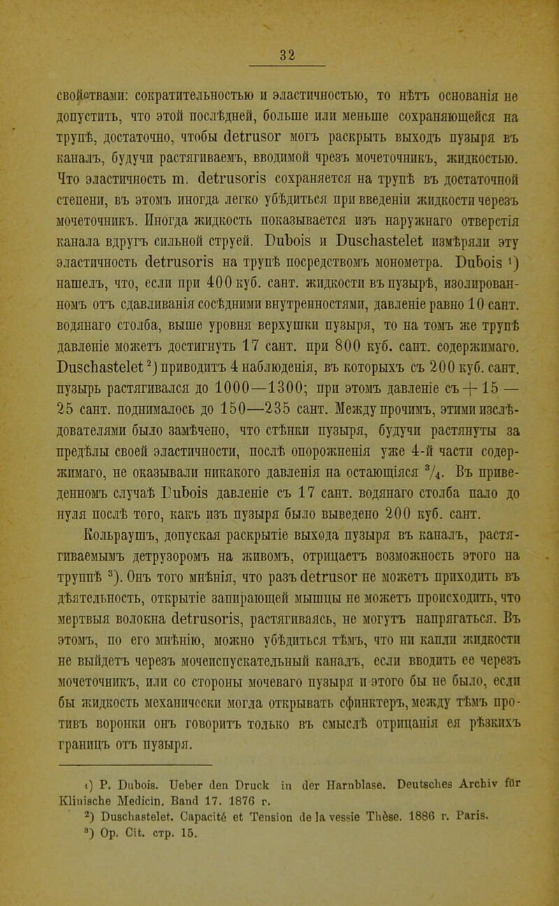 свойствами; сократительностыо и эластичностью, то нѣтъ основанія не допустить, что этой послѣдней, больше пли меньше сохраняющейся на трупѣ, достаточно, чтобы сіеігизог могъ раскрыть выходъ пузыря въ каналъ, будучи растягиваемъ, вводимой чрезъ мочеточникъ, жидкостью. Что эластичность т. сіеігизогіз сохраняется на трупѣ въ достаточной степени, въ этомъ иногда легко убѣдиться при введеніи жидкости черезъ мочеточникъ. Иногда лгидкость показывается изъ иарулшаго отверстія канала вдругъ сильной струей. ЮиЪоіз и ВизсЬазІеІеІ; измѣряли эту эластичность сіеігизогіз на трупѣ посредствомъ монометра. БиЬоіз ') нашелъ, что, если при 400 куб. сант. жидкости въ пузырѣ, изолирован- номъ отъ сдавливанія сосѣдними внутренностями, давленіе равно 10 сант. водянаго столба, выше уровня верхушки пузыря, то на томъ же трупѣ давленіе монштъ достигнуть 17 сант. при 800 куб. сайт, содержимаго. Бизсііазіеіеі приводитъ 4 наблюденія, въ которыхъ съ 200 куб. сант. пузырь растягивался до 1000—1300; при этомъ давленіе съ+15 — 25 сант. поднималось до 150—235 сант. Между прочимъ, этими изслѣ- дователями было замѣчено, что стѣнки пузыря, будучи растянуты за предѣлы своей эластичности, послѣ опорожненія улш 4-й части содер- жимаго, не оказывали никакого давленія на остающіяся “Д- Въ приве- денномъ случаѣ ГиЬоіз давленіе съ 17 сант. водянаго столба пало до нуля послѣ того, какъ изъ пузыря было выведено 200 куб. сант. Кольраушъ, допуская раскрытіе выхода пузыря въ каналъ, растя- гиваемымъ детрузоромъ на живомъ, отрицаетъ возможность этого на труппѣ 2). Онъ того мнѣнія, что разъ Оеігизог не можетъ приходить въ дѣятельность, открытіе запирающей мышцы не можетъ происходить, что мертвыя волокна Оеігизогіз, растягиваясь, не могутъ напрягаться. Въ этомъ, по его мнѣнію, можно убѣдиться тѣмъ, что ни капли яшдкости не выйдетъ черезъ мочеиспускательный кана.лъ, если вводить ее черезъ мочеточникъ, или со стороны мочеваго пузыря и этого бы не было, если бы лсидкость механически могла открывать сфинктеръ, меяеду тѣмъ про- тивъ воронки онъ говоритъ только въ смыслѣ отрицанія ея рѣзкихъ границъ отъ пузыря. <) Р. ВиЬоіз. ІІеЬег (Іеп Вгиск іп (Іег НагпЫазе. ВеиізсЬез АгсЬіѵ йіг КІііііасЬе Месіісіп. Вапсі 17. 1876 г. ВивсЬавІеІе^. Сарасііб е4 Тепвіоп ііе Іа ѵеззіе Тііёве. 1886 г. Рагіз. “) Ор. Сіі. стр. 16.