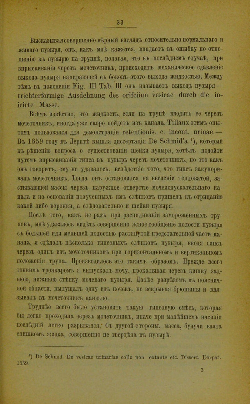 Высказывая совершенно вѣрный взглядъ относительно нормальнаго и Живаго пузыря, онъ, какъ мнѣ кажется, впадаетъ въ ошибку по отно- шенію къ пузырю на труппѣ, полагая, что въ послѣднемъ случаѣ, при впрыскиваніи черезъ мочеточшікъ, происходитъ механическое сдавленіе выхода пузыря напирающей съ боковъ этого выхода яшдкостью. Между тѣмъ въ поясненіи III Таѣ. Ш онъ называетъ выходъ пузыря— ІгісМегІогті^е АивйеЬпіш^ йе§ огіі’сііип ѵезісае йигсЬ йіе іп- ісігіе Маззе. Всѣмъ извѣстно, что жидкость, если на трупѣ вводить ее черезъ мочеточникъ, иногда уже скоро пойдетъ изъ канала. ТіІІаих этимъ опы- томъ пользовался для демонстраціи геіепііоиіз. с. іпсопі;. игіпае.— Въ 1859 году въ Дерптѣ вышла диссертація Бе ЗсЬтісІ’а *), который къ рѣшенію вопроса о существованіи щейки пузыря, хотѣлъ подойти путемъ впрыскиванія гипса въ пузырь черезъ мочеточникъ, но это какъ онъ говоритъ, ему не удавалось, вслѣдствіе того, что гипсъ закупори- валъ мочеточникъ. Тогда онъ остановился на введеніи тепловатой, за- стывающей массы черезъ наруліное отверстіе мочеиспускательнаго ка- нала и на основаніи полученныхъ имъ слѣпковъ пришелъ къ отрицанію какой либо воронки, а слѣдовательно и шейки пузыря. Послѣ того, какъ не разъ при распиливаніи замороженныхъ тру- повъ, мнѣ удавалось видѣть совершенно ясное сообщеніе полости пузыря съ большей или меньшей полостью растлЦ^той предстательной части ка- нала, я сдѣлалъ нѣсколько гипсовыхъ слѣпковъ пузыря, вводя гипсъ черезъ одинъ изъ мочеточниковъ при горизонтальномъ и вертикальномъ положеніи трупа. Производилось это такимъ образомъ. Прежде всего тонкимъ троакаромъ я выпускалъ мочу, прокалывая черезъ кишку зад- нюю, нижшою стѣнку моченаго пузыря. Далѣе разрѣзомъ въ пояснич- ной области, выдущалъ одну изъ почекъ, не вскрывая брюшины и ввя- зывалъ въ мочеточникъ канюлю. Труднѣе всего было установить такую гипсовую смѣсь, которая бы легко проходила черезъ мочеточникъ, иначе при малѣйшемъ насиліи послѣдній легко разрывался.* Съ другой стороны, масса, будучи взята слишкомъ жидка, совершенно не твердѣла въ пузырѣ. ‘) Ве ЗсЬтШ. Ве ѵевісае игіпагіае соПо поп ехІаиШ еіс. Бівзегі. Бограі. 1859. 3