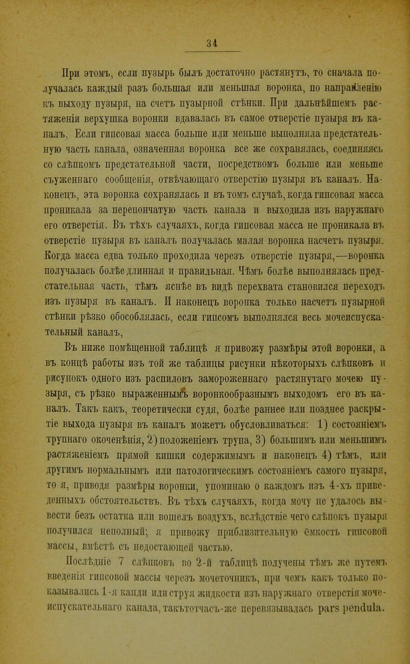 При этомъ, если пузырь былъ достаточно растянутъ, то сначала по- лучалась каждый разъ большая или меньшая воронка, по направленію къ выходу пузыря, на счетъ пузырной стѣнки. При дальнѣйшемъ рас- тяженіи верхушка воронки вдавалась въ самое отверстіе пузыря въ ка- ішъ. Если гипсовая масса больше или меньше выполняла предстатель- ную часть канала, означенная воронка все же сохранялась, соединяясь со слѣпкомъ предстательной части, посредствомъ больше или меньше съуженнаго сообщенія, отвѣчающаго отверстію пузыря въ каналъ. На- конецъ, эта воронка сохранялась и въ томъ случаѣ, когда гипсовая масса проникала за перепончатую часть канала и выходила изъ наружнагс» его отверстія. Въ тѣхъ случаяхъ, когда гипсовая масса не проникала въ отверстіе пузыря въ каналъ получалась малая воронка насчетъ пузыря. Когда масса едва только проходила черезъ отверстіе пузыря,—воронка получалась болѣе длинная и правильная. Чѣмъ болѣе выполнялась пред- стательная часть, тѣмъ яснѣе въ видѣ перехвата становился переходъ изъ пузыря въ каналъ. И наконецъ воронка только насчетъ пузырной стѣнки рѣзко обособлялась, если гипсомъ выполнялся весь мочеиспуска- тельный каналъ. Въ ния;е помѣщенной таблицѣ я привожу размѣры этой воронки, а въ концѣ работы изъ той ;ке таблицы рисунки нѣкоторыхъ слѣпковъ и рисунокъ одного изъ распиловъ замороженнаго растянутаго мочею пу- зыря, съ рѣзко выраженныій. воронкообразнымъ выходомъ его въ ка- налъ. Такъ какъ, теоретически судя, болѣе раннее или позднее раскры- тіе выхода пузыря въ каналъ можетъ обусловливаться; 1) состояніемч> трупнаго окоченѣнія, 2) положеніемъ трупа, 3) большимъ или меньшимъ растялсеніемъ прямой кишки содерлшмымъ и наконецъ 4) тѣмъ, или другимъ нормальнымъ или патологическимъ состояніемъ самого пузыря, то я, приводя размѣры воронки, упоминаю о каждомъ изъ 4-хъ приве- денныхъ обстоятельствъ. Въ тѣхъ случаяхъ, когда мочу не удаюсь вы- вести безъ остатка пли вошелъ воздухъ, вслѣдствіе чего слѣпокъ пузыря получился неполный; я привожу приблизительную ёмкость гипсовой массы, вмѣстѣ съ недостающей частью. Послѣдпіе 7 слѣпковъ во 2-й таблицѣ получены тѣмъ же путемъ введенія гипсовой массы черезъ мочеточникъ, при чемъ какъ только по- казывались 1-я капли или струя жидкости изъ наружнаго отверстія моче- испускательнаго капала, такътотчасъ-же перевязывалась рагз реікіиіа.