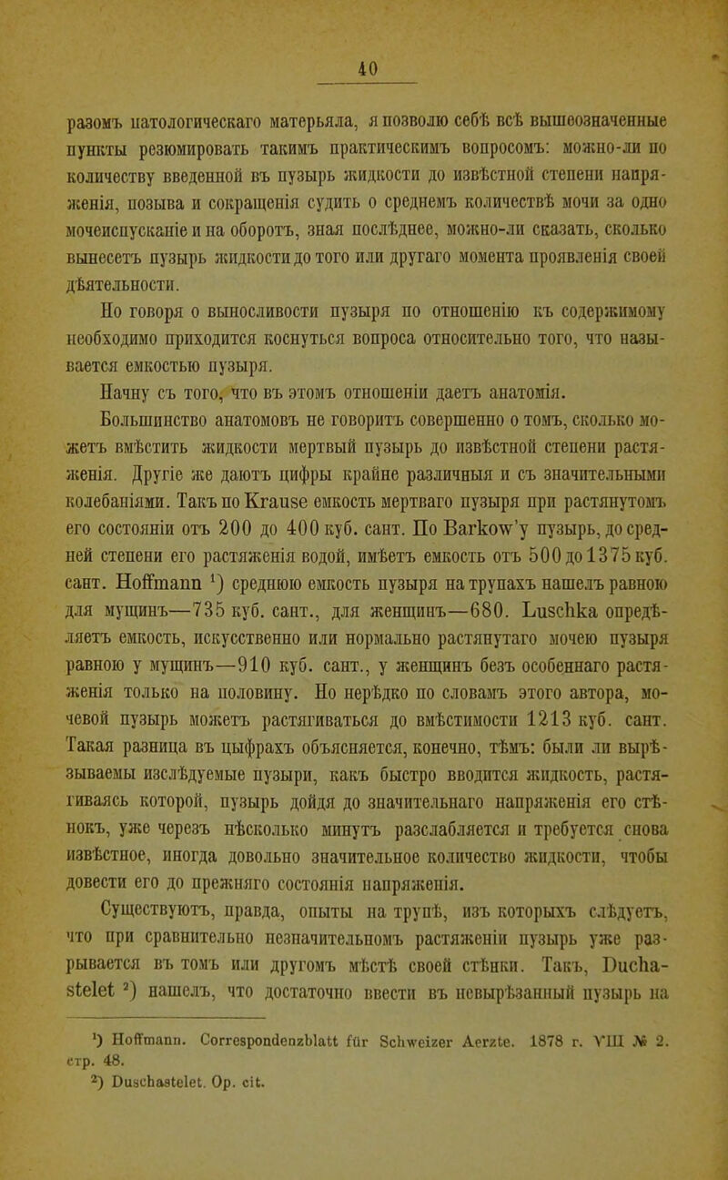разомъ иатологическаго матерьяла, я позволю себѣ всѣ вышеозначенные пушѵты резюмировать такимъ практическимъ вопросомъ: мояшо-ли по количеству введенной въ пузырь жидкости до извѣстной степени напря- ясенія, позыва и сокращенія судить о среднемъ количествѣ мочи за одно мочеиспусканіе и на оборотъ, зная послѣднее, можно-ли сказать, сколько вынесетъ пузырь лспдкостидотого или другаго момента проявленія своей дѣятельности. Но говоря о выносливости пузыря по отношенію къ содержимому необходимо приходится коснуться вопроса относительно того, что назы- вается емкостью пузыря. Начну съ того^ что въ этомъ отношеніи даетъ анатомія. Большинство анатомовъ не говоритъ совершенно о томъ, ско.тько мо- жетъ вмѣстить жидкости мертвый пузырь до извѣстной степени растя- я;енія. Другіе же даютъ цифры крайне различныя и съ значпте.тьньшн колебаніями. ТакъпоКгаизе емкость мертваго пузыря при растянутомч. его состояніи отъ 200 до 400 куб. сант. По Вагкоѵг’у пузырь, до сред- ней степени его растян;енія водой, имѣетъ емкость отъ 500 до 1375 куб. сант. НоНтапп * *) среднюю емкость пузыря на трупахъ наше.лъ равною для мущинъ—735 куб. сант., для женщинъ—680. Ьизсііка опредѣ- ляетъ емкость, искусственно или нормально растянутаго мочею пузыря равною у мущинъ—910 куб. сант., у я;енщинъ безъ особеннаго растя- женія только на половину. Но нерѣдко по словамъ этого автора, мо- чевой пузырь молгетъ растягиваться до вмѣстимости 1213 куб. сант. Такая разница въ цыфрахъ объясняется, конечно, тѣмъ: были ли вырѣ- зываемы изслѣдуемые пузыри, какъ быстро вводится жидкость, растя- гиваясь которой, пузырь дойдя до значительнаго напряженія его стѣ- нокъ, уже черезъ нѣско.лько минутъ разслабляется и требуется снова извѣстное, иногда довольно значительное количество жидкости, чтобы довести его до преленяго состоянія напряженія. Существуютъ, правда, опыты на трупѣ, изъ которыхъ слѣдуетъ, что при сравнительно незначительномъ растяженіи пузырь уже раз- рывается въ томъ или другомъ мѣстѣ своей стѣнки. Такъ, Висііа- зіеіеі нашелъ, что достаточно ввести въ нсвырѣзанный пузырь на ') НоНтапи. СоггезропйепгЫаІІ Гйг ЗсЬѵеігег АеггЬе. 1878 г. ѴИІ № 2. стр. 48. *) ПизсЬазІеІеі. Ор. сіі.