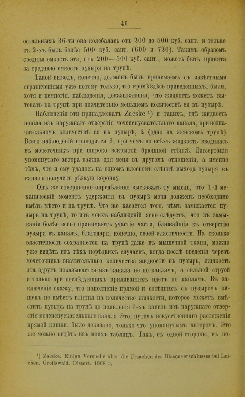 остальныхъ 36-ти она колебалась огь 200 до 500 куб. сант. и только БЪ 2-хъ была болѣе 500 куб. сант. (600 и 720). Такимъ образомъ средняя емкость эта, отъ 200—500 куб. сант., мол;етъ быть принята за среднюю емкость пузыря на трупѣ. Такой выводъ, конечно, долженъ быть принимаемъ съ извѣстньши ограниченіями уже потому только, что кромѣ здѣсь приведенныхъ, были, хотя и немногія, наблюденія, доказывающія, что лшдкость можетъ вы- текать на трупѣ при значительно меньшемъ количествѣ ея въ пузырѣ. Наблюденія эти принадлежатъ 2аезке *) и такихъ, гдѣ л;идкость пошла изъ нарулшаго отверстія мочеиспускательнаго канала, при незна- чительномъ количествѣ ея въ пузырѣ, 2 (одно на лгенскомъ трупѣ)- Всего наблюденій приводится 3, при чемъ во всѣхъ жидкость вводилась въ мочеточникъ при широко вскрытой брюшной стѣнкѣ. Диссертація упомянутаго автора валша для меня въ другомъ отношеніи, а именно тѣмъ, что и ему удалось на одномъ клеевомъ слѣпкѣ выхода пузыря въ каналъ получить рѣзкую воронку. Онъ ліе совершенно опредѣленно высказалъ ту мысль, что 1-й ме- ханическій моментъ удержанія въ пузырѣ мочи долженъ необходимо имѣть мѣсто и на трупѣ. Что лее касается того, чѣмъ замыкается пу- зырь на трупѣ, то изъ моихъ наблюденій ясно слѣдуетъ, что въ замы- каніи болѣе всего принимаютъ участіе части, ближайшія къ отверстію пузыря въ каналъ, благодаря, конечно, своей эластичности. На сколько эластичность сохраняется на трупѣ даже въ мышечной ткани, можно уже видѣть изъ тѣхъ нерѣдкихъ случаевъ, когда послѣ введенія черезъ мочеточникъ значительнаго количества лшдкости въ пузырь, жидкость эта вдругъ показывается изъ канала не по каплямъ, а сильной струей и только при послѣдующихъ прпливапіяхъ идетъ по каплямъ. Въ за- ключеніе скалгу, что наполненіе прямой и сосѣднихъ съ пузыремъ ки- шекъ не имѣетъ вліянія на количество лѵпдкости, которое молштъ вмѣ- стить пузырь па трупѣ до появленія 1-хъ капель изъ наружнаго отвер- стія мочеиспускательнаго капала. Это, путемъ искусственнаго растяженія прямой кишки, было доказано, только что упомянутымъ авторомъ. Это лее моліпо впдѣті» изъ моихъ таблицъ. Такъ, съ одной стоіюны, въ по- ') 2аевке. Еіпі^е Ѵсгзисііе иЬег Ніе ИгзасЬеп Дее ШавепѵегзсЫизБез Ьеі Ьеі- сЬеп. СгеіГ8\ѵа1Д. ІПззегІ. 1868 г.