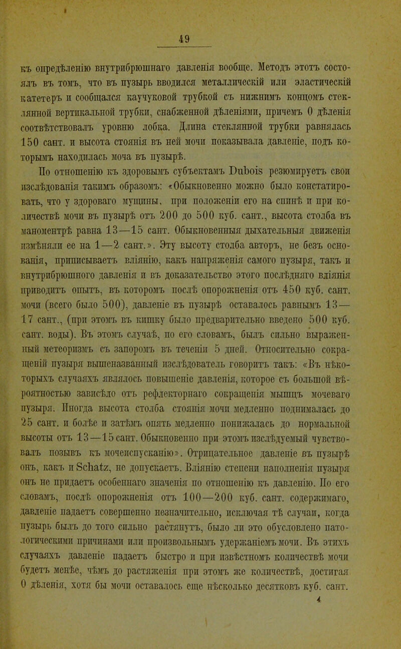 1 49 къ опредѣленію внутрибрюшнаго давленія вообще. Методъ этотъ состо- ялъ въ томъ, что въ пузырь вводился металлическій или эластическій катетеръ и сообщался каучуковой трубкой съ нижнимъ концомъ стек- лянной вертикальной трубки, снабженной дѣленіями, причемъ О дѣленія соотвѣтствовалъ уровню лобка. Длина стеклянной трубки равнялась 150 сант. и высота стоянія въ ней мочи показывала давленіе, подъ ко- торымъ находилась моча въ пузырѣ. По отношенію къ здоровымъ субъектамъ БиЪоіз резюмируетъ свои изслѣдованія такимъ образомъ: «Обыкновенно можно было констатиро- вать, что у здороваго мупщпы, при положеніи его на спинѣ и при ко- личествѣ мочи въ пузырѣ отъ 200 до 500 куб. сант., высота столба въ маноментрѣ равна 13—15 сант. Обыкновенныя дыхательныя двилсенія измѣняли ее на 1—2 сант.». Эту высоту столба авторъ, не безъ осно- ванія, приписываетъ вліянію, какъ напряліенія самого пузыря, такъ и внутрибрюшного давленія и въ доказательство этого послѣдняго вліянія приводитъ опытъ, въ которомъ ПОС.ЛѢ опорожненія отъ 450 куб. сант. мочи (всего было 500), давленіе въ пузырѣ оставалось равнымъ 13 — 17 сайт., (при этомъ въ кишку было предварительно введено 500 куб. сант. воды). Въ этомъ случаѣ, по его словамъ, былъ сильно выраліеи- пый метеоризмъ съ запоромъ въ теченіи 5 дней. Отпосите.іыш сокра- щеній пузыря вышеназванный изслѣдователь говоритъ такъ: «Въ нѣко- торыхъ случаяхъ являлось повышеніе давленія, которое съ большой вѣ- роятностью зависѣло отч. рефлекторнаго сокращенія мышцъ моченаго пузыря. Иногда высота столба стоянія мочи медленно поднималась до 25 сант. и болѣе и затѣмъ опять медленно понпжа,лась до нормальной высоты опі 13—15 сант. Обыкновенно при этомъ изс.іѣдуемый чувство- валъ позывъ къ мочеиспусканію». Отрицательное давленіе въ пузырѣ онъ, какъ п ЗсПаІг, не допускаетъ. Вліянію степени наполненія пузыря онъ не придаетъ особеннаго значенія по отношенію къ давленію. По его словамъ, послѣ опорожненія отъ 100—200 куб. сант. содерзкимаго, давленіе падаегь совершенно незиашітельно, исключая тѣ случаи, когда пузырь былъ до того сильно растянутъ, было ли это обусловлено пато- логическими причинами или произвольнымъ удерзкапісмъмочи. Въ этихъ случаяхъ давленіе падаетъ быстро п при извѣстномъ количествѣ мочи будетъ менѣе, чѣмъ до растяженія при этомъ лге количествѣ, достигая о дѣленія, хотя бы мочи оставалось еще нѣсколько десятковъ куб. сант. 4