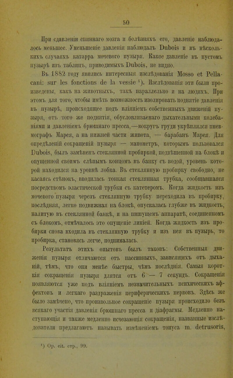 При сдавленіи спиннаго мозга и болѣзняхъ его, давленіе наблюда- лось меньшее. Уменьшеніе давленія наблюдалъ ВиЪоіз и въ нѣсколь- кихъ случаяхъ катарра мочевого пузыря. Какое давленіе въ пустомъ пузырѣ изъ таблицъ, приводимыхъ ВііЪоів, не видно. Въ 1882 году явились интереспыя пзс.лѣдованія Мойво е1 Реііа- сапі: виг Іев Іопсііопв сіе Іа ѵеввіе ^). Изслѣдованія эти были про- изведены, какъ па животныхъ, такъ параллельно и на людяхъ. При этомъ для того, чтобы имѣть возможность изолировать поднятіе давленія въ пузырѣ, происходящее подъ вліяніемъ собственныхъ движеній пу- зыря, отт> того же поднятія, обусловливаемаго дыхательными колеба- ніями и давленіемъ бріопшаго пресса,—вокругъ груди укрѣплялся пнев- мографъ Марея, а на ниікней части живота, — барабанъ Марея. Для опредѣленій сокращеній пузыря — манометръ, которымъ пользовался БиЪоів, бьъчъ замѣненъ стеклянной пробиркой, подвѣшенной на блокѣ и опущенной своимъ с.лѣпымъ концомъ въ банку съ водой, уровень кото- рой находился на уровнѣ лобка. Въ стеклянную пробирку свободно, не касаясь стѣнокъ, вводилась тонкая стек.тянная трубка, сообщавшаяся посредствомъ эластической трубки съ катетеромъ. Когда жидкость изъ мочевого'пузыря черезъ стеклянную трубку переходила въ пробирку, послѣдняя, легко подвияшая на блокѣ, опускалась глубже въ жидкость, налитую въ стеклянной банкѣ, и на пишущемъ аппаратѣ, соединенномъ съ блокомъ, отмѣчалось это опущеніе линіей. Когда жидкость изъ про- бирки снова входила въ стеклянную трубку и изъ нея въ пузырь, то пробирка, становясь легче, поднималась. Результатъ этихъ опытовъ былъ таковъ; Собственныя дви- ікенія пузыря отличаются отт> пассивныхъ, зависящихъ отъ дыха- ній, тѣмъ, что они менѣе быстры, чѣмъ послѣднія. Самыя корот- кія сокращенія нузыря длятся отъ 6 — 7 секундъ. Сокращенія появляются уяѵо подъ вліяніемъ незначительныхъ психическихъ аф- фектовъ и легкаго раздраженія периферическихъ нервовъ. Здѣсь же было замѣчено, что произвольное сокращеніе пузыря происходило безъ всякаго участія давленія бріошнаго пресса и діафрагмы. Медленно на- ступающія и также медленно исчезающія сокращенія, названные изслѣ- дователи предлагают!, называть измѣненіемъ тонуса т. йеігивогіз, ') Ор. сіі. стр., 99.