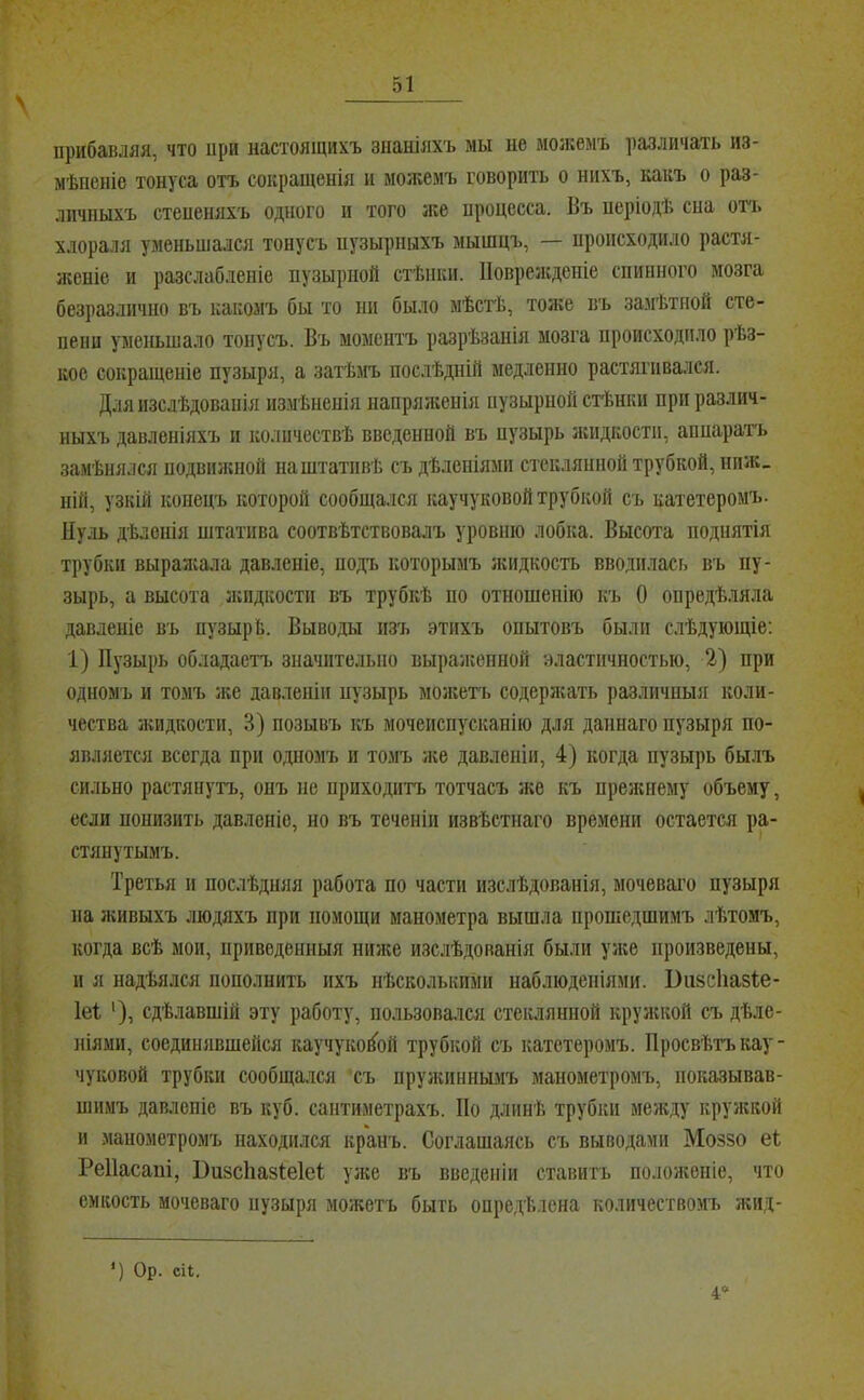прибавляя, что при настоящихъ знаніяхъ мы не мол;емъ ])азличать из- мѣненіе тонуса отъ сокращенія и можемъ говорить о нихъ, какъ о раз- личныхъ степеняхъ одного и того же процесса. Въ періодѣ сна отт. хлораля уменьшался тонусъ пузырныхъ мышцъ, — происходило растя- женіе и разслабленіе пузырной стѣнки. Поврелсденіе спинного мозга безразлично въ какомъ бы то ни было мѣстЬ, тоже въ за.мѣтной сте- пени уменьшало тонусъ. Въ моментъ разрѣзанія мозга происходило рѣз- кое сокращеніе пузыря, а загЬмъ послѣдній медленно растягивался. Для изслѣдованія измѣненія напрялсенія пузырной стѣнки при различ- ныхъ давленіяхъ и количествѣ введенной въ пузырь лсидкости, апнарагь замѣнялся подвилшой на штативѣ съ дѣленіями стеклянной трубкой, нпж_ НІЙ, узкій конецъ которой сообщался каучуковой трубкой съ катетеромъ. Нуль дѣленія штатива соотвѣтствовалъ уровню лобка. Высота поднятія трубки выралѵала давленіе, подъ которымъ жидкость вводилась въ пу- зырь, а высота лшдкостп въ трубкѣ по отношенію къ О опредѣляла давленіе въ пузырѣ. Выводы изъ этихъ опытовъ были слѣдующіе: 1) Пузырь обладаетъ значительно вырангепной эластичностью, 2) при одномъ и томъ же давленіи пузырь молгегь содерлѵать различныя коли- чества лсидкости, 3) позывъ къ мочеиспусканію для даннаго пузыря по- является всегда при одномъ и томъ лее давленіи, 4) когда пузырь былъ сильно растянутъ, онъ не приходитъ тотчасъ же къ прежнему объему, если нонизить давленіе, но въ теченіи извѣстнаго времени остается ра- стянутымъ. Третья и послѣдняя работа по части изслѣдованія, мочеваі'о пузыря па живыхъ людяхъ при помощи манометра вышла прошедшимъ лѣтомъ, когда всѣ мои, приведенныя нилсе изслѣдованія были улсе произведены, и я надѣялся пополнить ихъ нѣсколькими наблюденіями. Визсііазѣе- 1е1 '), сдѣлавшій эту работу, пользовался стеіелянной крулской съ дѣле- ніями, соединявшейся каучукой^ой трубкой съ катетеромъ. Просвѣтъ кау- чуковой трубки сообщалаі съ прулспннымъ манометромъ, показывав- шимъ давленіе въ куб. сантиметрахъ. По длинѣ трубки между кружкой и манометромъ находился кранъ. Соглашаясь съ выводами Моззо еѣ Реііасапі, Бизсііазіеіеі уже въ введеніи ставить полонсеиіе, что емкость мочеваго пузыря можетъ быть опре,дѣлена количество>п> жид- *) Ор. сіі. 4'^