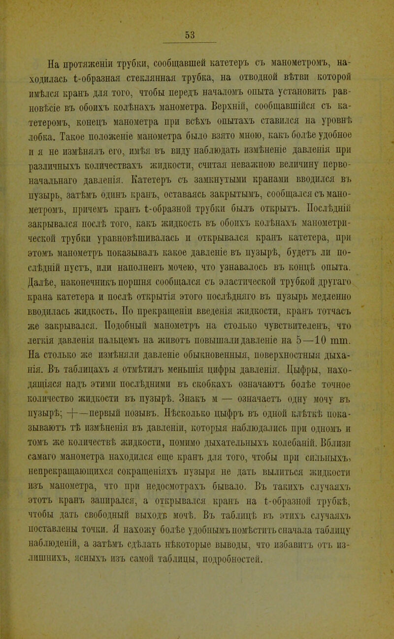 На протяженіи трубки, сообщавшей катетеръ съ манометромъ, на- ходилась 1-образная стекдяішая трубка, на отводной вѣтви которой имѣлся кранъ для того, чтобы передъ началомъ опыта установить рав- новѣсіе въ обоихъ колѣнахъ манометра. Верхній, сообщавшійся съ ка- тетеромъ, конецъ маномет])а при всѣхъ опытахъ ставился на уровнѣ лобка. Такое положеніе манометра было взято мною, какъ болѣе удобное п я не измѣнялъ его, пміія въ виду наблюдать измѣненіе давленія при различныхъ количествахъ жидкости, считая неважною величину перво- начальнаго давленія. Катетеръ съ замкнутыми кранами вводился ві. пузырь, затѣмъ одинъ кранъ, оставаясь закрытымъ, сообщался съ мано- метромъ, причемъ кранъ 1-образной трубки былъ открытъ. Послѣдній закрывался послѣ того, какъ жидкость въ обоихъ колѣнахъ манометри- ческой трубки уравновѣшивалась и открывался крапъ катетера, п])и этомъ манометръ показывалъ какое давленіе въ пузырѣ, будетъ ли по- слѣдній пустъ, или наполненъ мочею, что узнавалось въ концѣ опыта. Далѣе, наконечникъ поршня сообщался съ эластической трубкой другаго крана катетера и послѣ открытія этого послѣдняго въ пузырь медленно вводилась жидкость. По нрекраіценіи введенія ашдкости, кранъ тотчасъ и;е закрывался. Подобный манометръ на столько чувствителенъ, что легкія давленія па.іьцемъ на животъ повышали давленіе на 5 —10 шт. На столько яге измѣняли давленіе обыкновенныя, поверхностныя дыха- нія. Въ таблицахъ я отмѣтилъ меньшія цифры давленія. Цыфры, нахо- дящіяся надъ этими послѣдними въ скобкахъ означаютъ болѣе точное количество нгидкостн въ пузырѣ. Знакъ и — означаетъ одну мочу въ пузырѣ; -{-—первый позывъ. Нѣсколько цыфръ въ одной клѣткѣ пока- зываютъ тѣ измѣненія въ давленіи, которыя наблюдались при одномъ и томъ же количествѣ лсидкости, помимо дыхательныхъ колебаній. Вблизи самаго манометра находился еще кранъ для того, чтобы при сильныхъ, непрекращающихся сокращеніяхъ пузыря не дать вылиться ягидкости изъ манометра, что при недосмотрахъ бывало. Въ такихъ случаяхч. этогь кранъ зашіра.лся, а открывался кранъ на 1-образной трубкѣ, чтобы дать свободный выходъ мочѣ. Въ таблицѣ въ этихъ сдучаяхч, поставлены точки. Л нахоягу болѣе удобнымъ номѣстить сначала таблицу наблюденій, а затѣмъ сдѣлать нѣкоторые выводы, что избавить оть из- лишнихъ, ясныхъ и.зъ самой таблицы, подробностей.