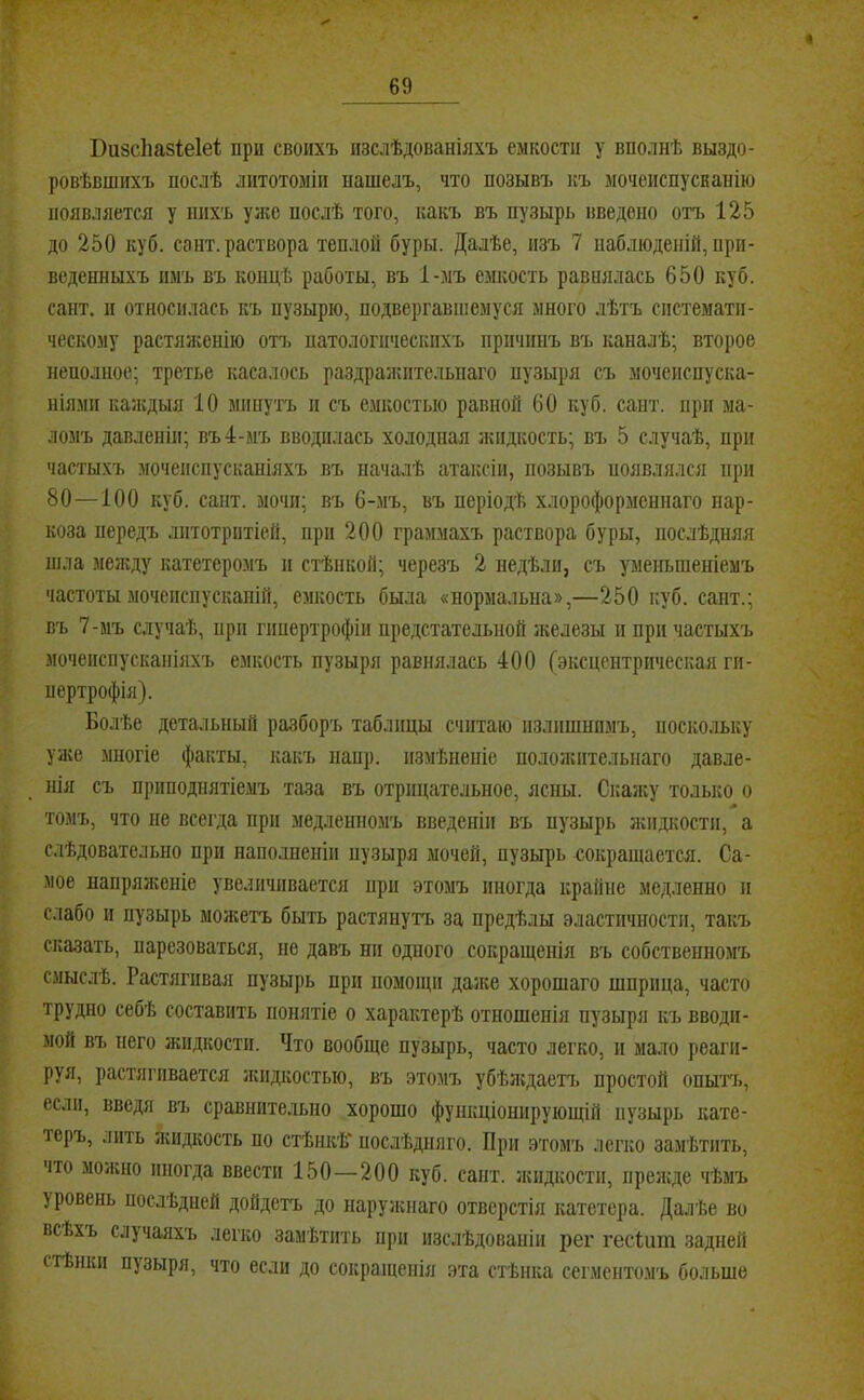 4 69 Визсііазіеіеі; при своихъ изслѣдованіяхъ емкости у вполнѣ выздо- ровѣвшихъ послѣ литотоміи нашелъ, что позывъ къ мочеиспусканію появляется у нихъ уяге послѣ того, какъ въ пузырь введено отъ 125 до 250 куб. сайт, раствора теплой буры. Далѣе, изъ 7 наблюденій, при- веденныхъ пмъ въ концѣ работы, въ 1-мъ емкость равнялась 650 куб. сант. II относилась къ пузырю, подвергавшемуся много лѣтъ системати- ческому растяженію отъ натологическпхъ причинъ въ каналѣ; второе неполное; третье касалось раздражительнаго пузыря съ мочеиспуска- ніями каждыя 10 минутъ п съ емкостью равной 60 куб. сант. при ма- ломъ давленіи; въ 4-мъ вводилась холодная жидкость; въ 5 случаѣ, при частыхъ мочеиспусканіяхъ въ началѣ атаксіи, позывъ появлялся при 80—100 куб. сант. мочи; въ 6-.мъ, въ періодѣ хлороформеннаго нар- коза передъ лптотріітіей, при 200 граммахъ раствора буры, послѣдняя шла между катетеромъ и стѣнкой; черезъ 2 недѣли, съ уменьшеніемъ частоты мочеиспусканій, емкость была «нормальна»,—250 куб. сант.; въ 7-мъ случаѣ, при гішертрофіи предстательной железы и при частыхъ мочеиспусканіяхъ емкость пузыря равнялась 400 (эксцентрическая ги- пертрофія). Болѣе детальный разборъ таблицы считаю излишнимъ, поскольку уже многіе факты, какъ напр. измѣненіе положительнаго давле- нія съ приподпятіемъ таза въ отрицательное, ясны. Скажу только о томъ, что не всегда при медленномъ введеніи въ пузырь лшдкости, а слѣдовательно при наполненіи пузыря мочей, пузырь сокращается. Са- мое напряліеніе увеличивается при этомъ иногда крайне медленно и слабо II пузырь можетъ быть растянутъ за предѣлы эластичности, такъ сказать, парезоваться, не давъ ни одного сокращенія въ собственномъ смыслѣ. Растягивая пузырь при помощи даже хорошаго шприца, часто трудно себѣ составить понятіе о характерѣ отношенія пузыря къ вводи- мой въ него жидкости. Что вообще пузырь, часто легко, и мало реаги- руя, растягивается жидкостью, въ этомъ убѣлідаетъ простой опытъ, если, введя въ сравнительно хорошо функціонирующій пузырь кате- теръ, лить жидкость по стѣнкѣ* послѣдняго. При этомъ легко замѣтить, что молшо иногда ввести 150—200 куб. сант. лшдкости, прелсде чѣмъ уровень послѣдней дойдетъ до нарулінаго отверстія катетера. Далѣе во всѣхъ случаяхъ легко замѣтить при изслѣдованіи рег гесіит задней стѣнки пузыря, что если до сокращенія эта стѣнка сегментомъ больше