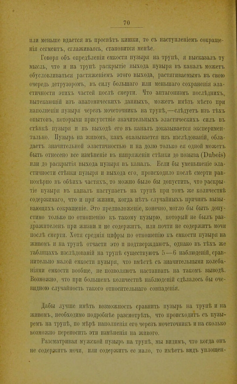 і 70 или меньше вдается въ просвѣтъ кишки, то съ наступленіемъ сокраще- нія сегментъ, сглаяишаясь, становится менѣе. Говоря объ опредѣленіи емкости пузыря на трупѣ, я высказалъ ту мыс.іь, что и на трупѣ раскрытіе выхода пузыря въ каналъ моясетъ обусловливаться растяяшніемъ этого выхода, растягиваемымъ въ свою очередь детрузоромъ, въ силу большаго или меньшаго сохраненія эла- стичности этихъ частей послѣ смерти. Что антагонизмъ послѣднихъ, вытекающій изъ анатомическихъ данныхъ, можетъ имѣть мѣсто при наполненіи пузыря черезъ мочеточникъ на трупѣ,—слѣдуетъ изъ тѣхъ опытовъ, которыми присутствіе значительныхъ эластическихъ силъ въ стѣнкѣ пузыря II въ выходѣ его въ капалъ доказывается эксперимен- тально. Пузырь на ясивомъ, какъ оказывается изъ изслѣдованій, обла- даетъ значительной эластичностью и на долю только ея одной мояіетъ быть отнесено все измѣненіе въ иапряяіеніи стѣнки до позыва (БиЪоів) или до раскрытія выхода пузыря въ каналъ. Если бы уменьшеніе эла- стичности стѣнки пузыря II выхода его, происходило послѣ смерти рав- но.мѣрпо въ обѣихъ частяхъ, то мояшо было бы допустить, что раскры- тіе пузыря въ каналъ наступаетъ на трупѣ при томъ же количествѣ содеряѵимаго, что и при жіізип, когда нѣтъ случайныхъ причинъ вызы- вающихъ сокращеніе. Это предполоніеніе, конечно, могло бы быть допу- стимо только по отношенію къ такому пузырю, который не былъ раз- драяѵптеленъ при яспзни іі не содеряштъ. или почти не содержитъ мочи послѣ смерти. Хотя среднія цифры по отношенію къ емкости пузыря на живомъ II на трупѣ отчасти это п подтверлсдаютъ, однако въ тѣхъ яге таблицахъ изслѣдованій на трупѣ существуютъ 5—6 наблюденій, срав- нительно малой емкости пузыря, что вмѣсгЬ съ значительными колеба- ніями емкости вообще, не позволяютъ настаивать иа такомъ выводѣ. Возмояіио, что при большемъ количествѣ наблюденій сдѣлалось бы оче- видною случайность такого относительнаго совиаденія. Дабы лучше имѣть возмоясность сравнить пузырь на трупѣ и на ясивомъ, необходимо подробнѣе разсмотрѣть, что происходить съ пузы- ремъ на трупѣ, по мѣрѣ наполненія ого черезъ мочеточникъ и на сколько возмояшо переносить эти измѣненія на ягивого. Разсматривая муягской пузырь на трупѣ, мы видимъ, что когда онъ не содержитъ мочи, пли содсрягитъ ее мало, то имѣетъ видъ уплощен-