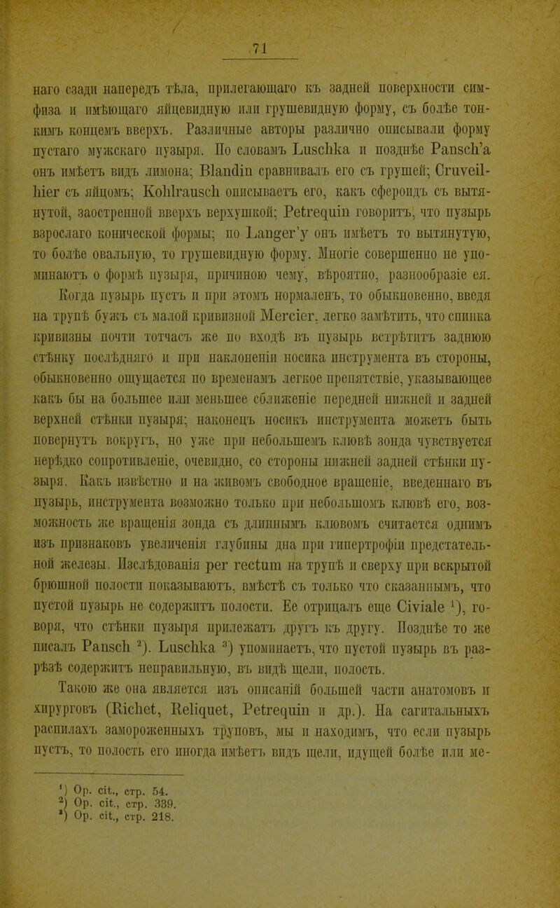 / наго сзади напередъ тѣла, нрплегающаго къ задней покерхностн сим- физа и имѣющаго яйцевидную или грушевидную форму, съ болѣе тон- шшъ концемъ вверхъ. Различные авторы различно описывали форму пустаго мужскаго пузыря. По словамъ ЪивсЬка и позднѣе Рапзсіі’а онъ имѣетъ видъ лимона; ВІапДіп сравнивалъ его съ грушей; Сгиѵеіі- Іііег съ яйцомъ; КоІіІгаизсП оппсывасі'ъ его, какъ сфероидъ съ вытя- нутой, заостренной вверхъ верхушкой; РеЬгедиіп говоритъ, что пузырь взрослаго конической формы; по Рапдег’у опъ имѣетъ то вытянутую, то болѣе овальную, то грушевидную форму. Многіе совершенно не уно- мпнаютт. о формѣ пузыря, причиною чему, вѣроятно, разнообразіе ея. Когда пузырь пустъ и при этомъ нормаленъ, то обыкновенно, введя на трупѣ бужъ съ малой кривизной Мегсіег. легко замѣтить, что спинка кривизны почти тотчасч. іке но входѣ въ пузырь встрѣтитъ заднюю стѣнку послѣдняго и при наклоненіи носика инструмента въ стороны, обыкновенно ощущается но временамъ легкое препятствіе, указывающее какъ бы на больпіее п.ч]і меньшее сбліикеніе передней нижней и задней верхней стѣнки нузыря; наконецъ носикъ ннструмента молгетъ быть повернутъ вокругъ, но уліе при небольшемъ клювѣ зонда чувствуется нерѣдко сопротивленіе, очевидно, со стороны нижней задней стѣнки пу- зыря. Какъ извѣстно и на живомъ свободное вращеніе, введеннаго въ пузырь, инструмента возмоншо только нрп небольшомъ клювѣ его, воз- молѵность л;е вращенія зонда съ длиннымъ клювомъ считается однимъ изъ признаковъ увеличенія глубины дна при гипертрофіи предстатель- ной ліелезы. Изслѣдованія рег гесѣшп на трупѣ и сверху при вскрытой брюшной полости показываютъ, вмѣстѣ съ только что сказаннымъ, что пустой пузырь не содерлштъ полости. Ее отрицалъ еще Сіѵіаіе ^), го- воря, что стѣнки пузыря прилеліатъ другъ ісъ другу. Позднѣе то же писалъ Рапйсіі ^). Ъивсііка упоминаетъ, что пустой пузырь въ раз- рѣзѣ содерл;птъ неправильную, въ видѣ щели, полость. Такою ліе она является изъ описаній большей части анатомовъ н хирурговъ (Шсііеі, 1^е1і^^1еі, Реігесіиіп и др.). Па сагптальныхъ распилахъ заморолсенныхъ труповъ, мы и находимъ, что если пузырь пустъ, то полость его иногда имѣетъ видъ щели, идуіцей болѣе или ме- *) Ор. сіі., стр. 54. 2) Ор. сіі., стр. .339. ') Ор. СІІ., стр. 218.