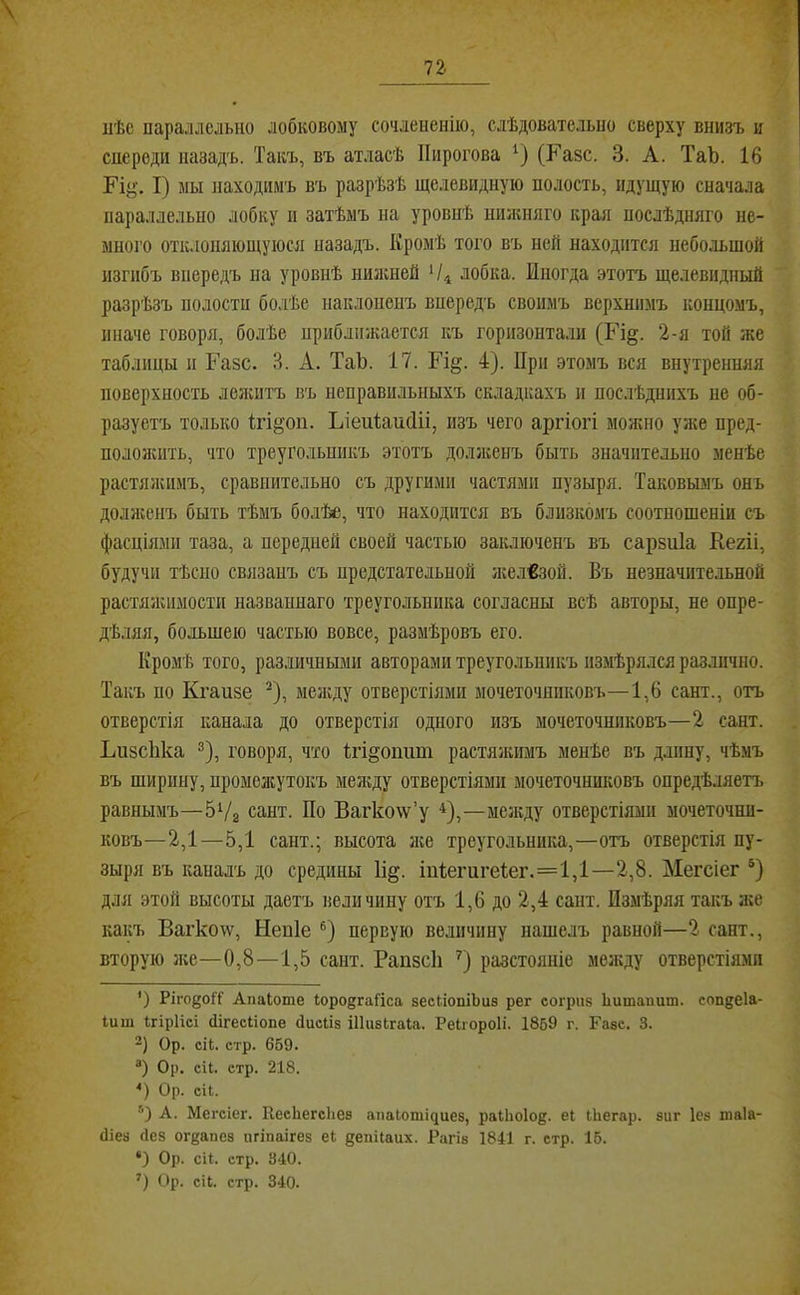 ііѣс параллельно лобковому сочлененію, слѣдовательно сверху внизъ и спереди назадъ. Такъ, въ атласѣ Пирогова (Р’азс. 3. А. ТаЪ. 16 Ріу. I) мы находимъ въ разрѣзѣ щелевидную полость, идущую сначала параллельно лобку п затѣмъ на уровпѣ нпленяго края послѣдняго не- много отклоняющуюся назадъ. Кромѣ того въ ней находится небольшой изгибъ впередъ на уровнѣ нилшей лобка. Иногда этотъ щелевидный разрѣзъ полости болѣе наклоненъ впередъ своимъ верхнимъ концомъ, иначе говоря, болѣе приближается къ горизонтали (Гі§. 2-я той же таблицы и Газе. 3. А. ТаЬ. 17. Еі§. 4). При этомъ вся внутренняя поверхность лелштъ въ неправильныхъ складкахъ и послѣднихъ не об- разуетъ только Ігі^оп. ЬіеиІаисШ, изъ чего аргіогі молшо уліе пред- пололшть, что треугольникъ этотъ долліенъ быть значительно менѣе растялѵимъ, сравнительно съ другими частями пузыря. Таковымъ онъ доллгенъ быть тѣмъ болѣяв, что находится въ близкомъ соотношеніи съ фасціями таза, а передней своей частью заключенъ въ сарзніа Кегіі, будучи тѣсно связанъ съ предстательной Лгел€зой. Въ незначительной растялшмости названнаго треугольника согласны всѣ авторы, не опре- дѣляя, большею частью вовсе, размѣровъ его. Кромѣ того, различными авторами треугольникъ измѣрялся различно. Такъ по Кгаизе ^), менсду отверстіями мочеточниковъ—1,6 сайт., отъ отверстія канала до отверстія одного изъ мочеточниковъ—2 сант. Ьизсііка ®), говоря, что Ігі^оішт растяліимъ менѣе въ длину, чѣмъ въ ширину, нромеасутокъ между отверстіями мочеточниковъ опредѣляетъ равнымъ—бѴз сант. По Вагко\ѵ’у *^),—мелсду отверстіями мочеточни- ковъ—2,1—5,1 сант.; высота ліе треугольника,—отъ отверстія пу- зыря въ каналъ до средины П^. Іи1егиге1;ег.=1,1—2,8. Мегсіег ®) для этой высоты даетъ величину отъ 1,6 до 2,4 сайт. Измѣряя такъ л;е какъ Вагко\ѵ, Непіе первую величину нашелъ равной—2 сант., вторую л;е—0,8—1,5 сант. РапзсП разстояніе мелгду отверстіями *) РігодоН' Апаіоте ЮродгаГіса зескіопіЬиз рег согрпз Ііитаишп. сопдеіа- Іиш ггірИсі (іігесііопе сіисііз ШизЬгаІа. Реігороіі. 1859 г. Газе. 3. Ор. сіі. етр. 659. Ор. сіі. стр. 218. Ор. сіі. А. Мегсіег. КесЬегсЬез апаіотідиез, раіЬоІод. еі іЬегар. зиг Іез шаіа- (Ііез Лез огдапез пгіпаігез е1 депііаих. Рагіз 1841 г. стр. 15. *) Ор. сИ. стр. 340.