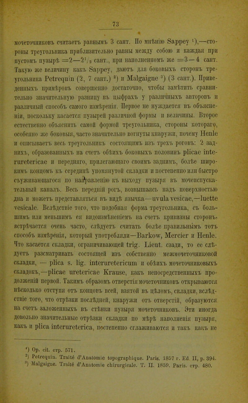 л. мочеточниковъ считаетъ равнымъ 3 сайт. По мнѣнію 8арреу і),—сто- роны треугольника приблизительно равны менсду собою и каждая при пустомъ пузырѣ =2—Ѵі2 сайт., прп наполненномъ 5ке =3 — 4 сайт. Такую же величину какъ Зарреу, даютъ для боковыхъ сторонъ тре- угольника Ре1;^е^иіп (2, 7 сайт.) п Маі^аі^ие (3 сант.). Приве- денныхъ примѣровъ совершенно достаточно, чтобы замѣтить сравни- тельно значительную разницу въ цыфрахъ у различныхъ авторовъ и различный способъ самого измѣренія. Первое не нуікдается въ объясне- ніи, поскольку касается пузырей различной формы и величины. Второе естественно объяснить самой формой треугольника, стороны котораго, особенно іке боковыя, часто значительно вогнуты кнаруяш, почему Непіе и ошісываетъ весь треугольникъ состоящимъ изъ трехъ роговъ: 2 зад- нихъ, образованныхъ на счетъ обѣихъ боковыхъ половинъ рИсае іпіе- гигеіегісае и передняго, прилегающаго своимъ задшшъ, болѣе широ- кимъ концомъ къ серединѣ упомянутой складки и постепенно или быстро съужнвающагося по наі?[)авлеиію къ выходу пузыря въ мочеиспуска- тельный каналъ. Весь передній рогъ, возвышаясь надъ поверхностью дна и молштъ представляться въ видѣ язычка—иѵаіа ѵезісае,—Іиеііе ѵевісаіе. Вслѣдствіе того, что подобная форма треугольника, съ боль- шимъ или меньшимъ ея видоизмѣненіемъ на счетъ кривизны сторонъ^ встрѣчается очень часто, слѣдуетч. считать болѣе правильньімъ тотъ способъ измѣренія, который употребляли—Вагколѵ, Мегсіег и Непіе. Что касается складки, ограничивающей Ігі^. Ыеиѣ сзади, то ее слѣ- дуетъ разсматривать состоящей изъ собственно меягмочеточшіковой складки, — рИса 8. 1і§. іпіегигеіегіспт и обѣихъ мочеточниковыхъ складокъ,—ріісае пгеіегісае Кгаизе, какъ непосредственныхъ про- ^ долженій первой. Такимъ образомъ отверстія мочеточниковъ открываются нѣсколько отступя отъ концовъ всей, взятой въ цѣломъ, складки, вслѣд- ствіе того, что отрѣзки послѣдней, кнаружи отч> отверстій, образуются на счетъ залоікенныхъ въ стѣнки пузыря мочеточниковъ. Эти иногда довольно значительные отрѣзки складки по мѣрѣ наполненія пузыря, какъ и рИса іпіегигеіегіса, постепенно сглаживаются и такъ какъ не ') Ор. еіі. стр. 571. 2) Ре^ге^иіп. Тгаііё Ц’АпаЮтіе Юродгарііщие. Рагіа. 1857 г. ЕЛ. II, р. 394. Маідаідие. Тгайё (1’АпаІотіе сЫгиг^ісаІе. Т. II. 1859. Рагіа. стр. 480. Ч