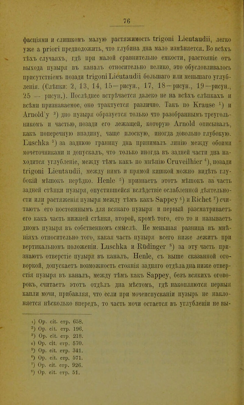 фасціями и слишкомъ малую растяжимость Ігі^опі Ьіеиіаийіі, легко уже а ргіогі предполоікить, что глубина дна мало измѣняется. Во всѣхъ тѣхъ случаяхъ, гдѣ при малой сравнительно емкости, разстояніе отъ выхода нузыря въ капалъ относительно велико, это обусловливалось присутствіемъ позади Ігі^опіЬіеиІаисІіі большаго или меньшаго углуб- ленія. (Слѣпки: 2, 13, 14, 15 —рисун., 17, 18 —рисун., 1,9—рисун., 25 — рисун.). Послѣднее встрѣчается далеко не на всѣхъ слѣпкахъ и всѣмп признаваемое, оно трактуется различно. Такъ по Кгаизе и АгпоМ’у дно пузыря образуется только что разобраннымъ треуго.ль- никомъ и частью, позади его лежащей, которую АгпоИ описывалъ, какъ поперечную впадину, чаще плоскую, иногда довольно глубокую. Бизсііка за заднюю границу дна принималъ линію между обоими мочеточниками и допускалъ, что только иногда въ задней части дна на- ходится углубленіе, между тѣмъ какъ по мнѣнію СгиѵеіШіег ‘), позади ігі^оиі Ьіеиіаікііі, между нимъ и прямой кишкой можно видѣть глу- бокій мѣшокъ нерѣдко. Непіе “) признаетъ этой, мѣшокъ за часть задней стѣнки пузыря, опустившейся вслѣдствіе ослабленной дѣятельно- сти или растяигенія пузыря неікду тѣмъ какъ 8арреу и КісЬеІ счи- таютъ его постояннымъ для всякаго пузыря іі первый разсматриваетъ его какъ часть нижней стѣнки, второй, кромѣ того, его то п называетъ дномъ пузыря въ собственномъ смыслѣ. Не меньшая разница въ мнѣ- піяхъ относительно того, какая часть пузыря всего ниже лежитъ при вертикальномъ положеніи. Ьизсііка и КіШш^ег за эту часть при- знаютт. отверстіе пузыря въ каналъ, Непіе, съ выше сказанной ого- воркой, допускаетъ возмолшость стоянія задняго отдѣла дна ниже отвер- стія пузыря въ каналъ, мея;ду тѣмъ какъ 8арреу, безъ всякихъ огово- рокъ, считаетъ этотъ отдѣлъ дна мѣстомъ, гдѣ накопляются первыя капли мочи, прибавляя, что если при мочеиспусканіи пузырь не нак.іо- няется нѣсколыѵо впередъ, то часть мочи остается въ углубленіи не вы- і) Ор. сіі. стр. 658. Ор. сИі. стр. 196. Ор. СІІ. стр. 218. 4) Ор. сіі. стр. 670. Ор. сіі. стр. 341. ®) Ор. сіі. стр. 571. ’) Ор. сіі. стр. 926. ) Ор. сіі. стр. 51.