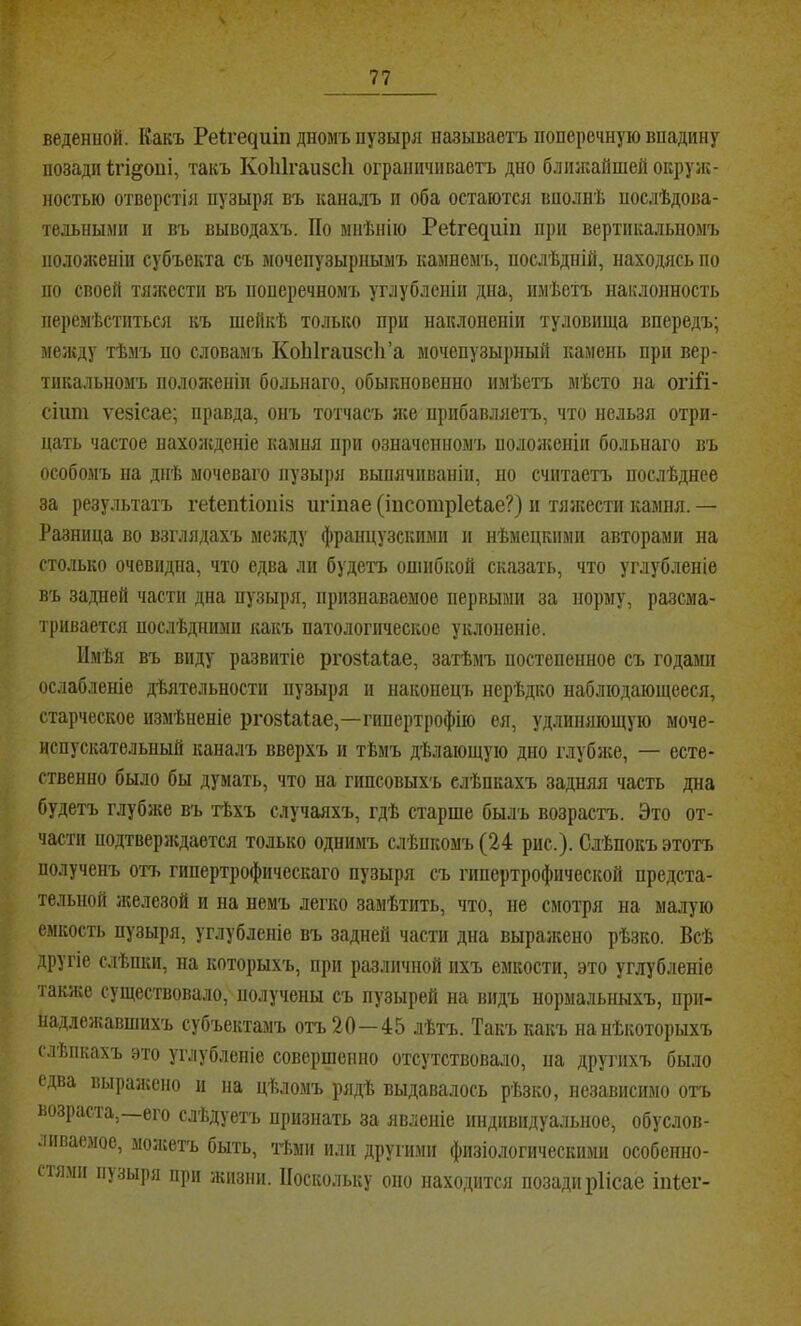 N 77 веденной. Какъ Ре1^е^иіп дномъ пузыря называетъ поперечную впадину позади ігі^опі, такъ Коііігапзсіі ограничиваетъ дно ближайшей окруж- ностью отверстія пузыря въ каналъ п оба остаются вполнѣ послѣдова- тельными и въ выводахъ. По мнѣнію Реігедиіп при вертикальномъ ііолол;еніи субъекта съ мочепузырнымъ камнемъ, послѣдній, находясь по по своей тялсести въ поперечномъ углубленіи дна, имѣетъ наклонность перемѣститься къ шейкѣ только при наклоненіи туловища впередъ; мелсду тѣмъ по словамъ КоЫгаизсІі’а мочепузырный камень при вер- тикальномъ положеніи больного, обыкновенно имѣетъ мѣсто на огі^і- сііші ѵезісае; правда, онъ тотчасъ лее прибавляетъ, что нельзя отри- цать частое нахолсденіе камня при означенномъ пололгопіи больного въ особомъ па днѣ мочеваго пузыря выпячиваніи, но считаетъ послѣднее за результатъ геіепііопіз пгіпае (іпсошріеіае?) п тялсести камня. — Разница во взглядахъ мелсду французскими и нѣмецкими авторами на столько очевидна, что едва ли будетъ ошибкой сказать, что углубленіе въ задней части дна пузыря, признаваемое первыми за норму, разсма- тривается послѣдними какъ патологическое уклоненіе. Имѣя въ виду развитіе ргозіаіае, затѣмъ постепенное съ годами ослабленіе дѣятельности пузыря и наконецъ нерѣдко наблюдающееся, старческое измѣненіе ргозіаіае,—гипертрофію ея, удлиняющую моче- испускательный каналъ вверхъ и тѣмъ дѣлающую дно глублсе, — есте- ственно было бы думать, что на гипсовыхъ слѣпкахъ задняя часть дна будетъ глубже въ тѣхъ случаяхъ, гдѣ старше былъ возрастъ. Это от- части подтверлсдается только однимъ слѣпкомъ (24 рис.). Слѣпокъ этотъ полученъ отъ гипертрофическаго пузыря съ гипертрофической предста- тельной лселезой и на немъ легко замѣтить, что, не смотря на малую емкость пузыря, углубленіе въ задней части дна выралсено рѣзко. Всѣ другіе слѣпки, на которыхъ, при различной ихъ емкости, это углубленіе также существовало, получены съ пузырей на видъ нормальныхъ, при- надлелѵавшихъ субъектамъ отъ 20—45 лѣтъ. Такъ какъ на нѣкоторыхъ слѣпкахъ это углубленіе совершенно отсутствовало, па другихъ было едва выраліено п на цѣломъ рядѣ выдавалось рѣзко, независимо отъ возраста, его слѣдуетъ признать за явленіе индивидуальное, обуслов- ливаемое, молсетъ быть, тѣми или други.ми физіологическими особенно- стями пу.чыря при лшзни. Поскольку оно находится позади ріісае іпіег-