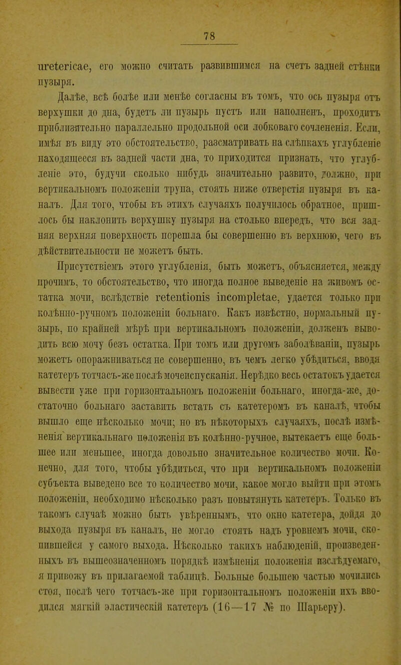 ш’еіегісае, его можно считать развившимся па счетъ задней стѣнки пузыря. Далѣе, всѣ болѣе или менѣе согласны въ томъ, что ось пузыря отъ верхушки до дна, будетъ ли пузырь пустъ или наполненъ, проходитъ приблизительно параллельно продольной оси лобковаго сочлененія. Если, имѣя въ виду это обстоятельство, разсматривать иа слѣпкахъ углубленіе находящееся въ задней части дна, то приходится признать, что углуб- леніе это, будучи сколько нпбудь значительно развито, должно, при вертикальномъ пололгеніи трупа, стоять ншке отверстія пузыря въ ка- налъ. Для того, чтобы въ этихъ случаяхъ получилось обратное, приш- лось бы наклонить верхушку пузыря на столько впередъ, что вся зад- няя верхняя поверхность перешла бы совершенно въ верхнюю, чего въ дѣйствительности не молштъ быть. Присутствіемъ этого углубленія, быть молсетъ, объясняется, между прочимъ, то обстоятельство, что иногда полное выведеніе на живомъ ос- татка мочи, вслѣдствіе геіенііоніз інсотріеіае, удается только при колѣнно-ручномъ пололшніп больиаго. Какъ извѣстно, нормальный пу- зырь, по крайней мѣрѣ при вертикальномъ положеніи, долженъ выво- дить всю мочу безъ остатка. При томъ или другомъ заболѣваніи, пузырь моліетъ опоралшиваться не совершенно, въ чемъ легко убѣдиться, вводя катетеръ тотчасъ-лш послѣ мочеиспусканія. Нерѣдко весь остатокъ удается вывести улге при горизонтальномъ пололіеніи больнаго, иногда-лге, до- статочно больнаго заставить встать съ катетеромъ въ каналѣ, чтобы вышло еще нѣсколько мочи; но въ нѣкоторыхъ случаяхъ, послѣ измѣ- ненія'вертикальнаго положенія въ колѣнно-ручное, вытекаетъ еще боль- шее или меньшее, иногда довольно значительное количество мочи. Ко- нечно, для того, чтобы убѣдиться, что нри вертпка.іьномъ положеніи субъекта выведено все то количество мочи, какое мог.чо выйти при этомъ пололіеніи, необходимо нѣсколько разъ повытянуть катетеръ. Только въ такомъ случаѣ молшо быть увѣреннымъ, что окно катетера, дойдя до выхода пузыря въ каналъ, не могло стоять надъ уровнемъ мочи, ско- пившейся у самого выхода. Нѣсколько такихъ наблюденій, произведен- ныхъ въ вышеозначенномъ порядкѣ измѣненія пололсенія изслѣдуемаго, я приволіу въ прилагаемой таблицѣ. Больные большею частью мочились стоя, послѣ чего тотчасъ-л;е ири горизонтальномъ положеніи ихъ вво- дился мягкій эластическій катетеръ (16—17 № по Шарьеру).