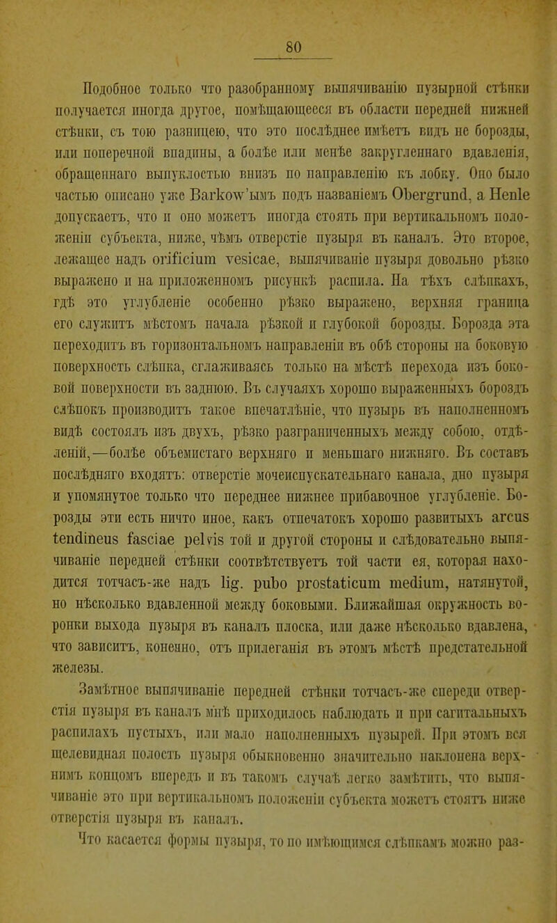 Подобное только что разобранному выпячиванію пузырной стѣнки получается иногда другое, помѣщающееся вч, области передней нижней стѣнки, съ тою разницею, что это послѣднее имѣетъ видъ не борозды, или поперечной впадины, а болѣе или менѣе закругленнаго вдавленія, обращеннаго выпуклостью внизъ по направленію къ лобку. Оно было частью описано уже Вагко^ѵ’ымъ подъ названіемъ ОЪег^гипП, а Непіе допускаетъ, что п оно моікетъ иногда стоять при вертикальномъ поло- женіи субъекта, ниже, чѣмъ отверстіе пузыря въ каналъ. Это второе, лелсащее надъ огіПсіит ѵезісае, выпячиваніе пузыря довольно рѣзко выралсено п на прилолгенномъ рисункѣ распила. На тѣхъ слѣпкахъ, гдѣ это углубленіе особенно рѣзко выраліено, верхняя граница его слулштъ мѣстомъ начала рѣзкой и глубокой борозды. Борозда эта переходитъ въ горизонтальномъ направленіи въ обѣ стороны па боковую поверхность слѣпка, сглалаіваясь только на мѣстѣ перехода изъ боко- вой поверхности въ заднюю. Въ случаяхъ хорошо выралшнныхъ бороздъ слѣпокъ производитъ такое впечатлѣніе, что пузырь въ наполненномъ видѣ состоялъ изъ двухъ, рѣзко разграниченныхъ мелгду собою, отдѣ- леній,—болѣе объемистаго верхняго и меньшаго нилшяго. Въ составъ послѣдняго входятъ: отверстіе мочеиспускательнаго канала, дно пузыря и упомянутое только что переднее нилшее прибавочное углубленіе. Бо- розды эти есть ничто иное, какъ отпечатокъ хорошо развитыхъ агспз Іепсііпеиб і’авсіае реЫз той и другой стороны и слѣдовательно выпя- чиваніе передней стѣнки соотвѣтствуетъ той части ея, которая нахо- дится тотчасъ-же надъ 1і^. риЪо ргозіаіісит тейіит, натянутой, но нѣсколько вдавленной меладу боковыми. Ближайшая окружность во- ропки выхода пузыря въ каналъ плоска, плп далге нѣсколько вдавлена, что зависитъ, копеано, отъ прилеганія въ этомъ мѣстѣ предстательной железы. Замѣтное выпячиваніе передней стѣнки тотчасъ-же спереди отвер- стія пузыря въ капалъ м'пѣ приходилось наблюдать и при сагитальныхъ распилахъ пустыхъ, или мало наполненныхъ пузырей. При этомъ вся щелевидная полость пузыря обыкновенно значительно пак.лопена верх- нимъ концомъ впередъ и въ такомъ случаѣ легко замѣтить, что выпя- чиваніе это при вертикальномъ пололгепіи субч.скта молгстъ стоятъ ннл;с отверстія пузыря въ капалъ. Что касается формы пузыря, то по имѣющимся слѣпкамъ можно раз-