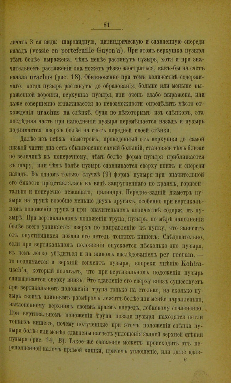 дичать 3 ея вида: шаровидную, цилиндрическую и сдавленную спереди назадъ (ѵеззіе еп рогіеГешІІе Оиуоп’а). При этомъ верхушка пузыря тѣмъ болѣе выражена, чѣмъ менѣе растянутъ пузырь, хотя и при зна- чительномъ растяженіи она можетъ рѣзко заостряться, какъ-бы на счетъ начала игасішз (рис. 18). Обыкновенно при томъ количествѣ содержи- маго, когда пузырь растянутъ до образованія, больше или меньше вы- раженной воронки, верхушка пузыря, пли очень слабо выражена, или дая;е совершенно сглаживается до невозможности опредѣлить мѣсто от- хожденія игасЬиз на слѣпкѣ. Судя по нѣкоторымъ изъ слѣпковъ, эта послѣдняя часть при наполненіи пузыря перемѣщается назадъ и пузырь поднимается вверхъ болѣе на счетъ передней своей стѣнки. Далѣе изъ всѣхъ діаметровъ, проведенный отъ верхушки до самой низкой части дна есть обыкновенно самый большій, становясь тѣмъ блилсе по величинѣ къ поперечному, чѣмъ болѣе форма пузыря приблилается къ шару, или чѣмъ болѣе пузырь сдавливается сверху внизъ п спереди назадъ. Въ одномъ только случаѣ (9) форма пузыря при значительной его ёмкости представлялась въ видѣ закругленнаго по краямъ, горизон- тально и поперечно лежащаго, цилиндра. Передне-задпій діаметръ пу- зыря на трупѣ воообще меньше двухъ другихъ, особенно при вертикаль- номъ пололсеніп трупа п при значительномъ количествѣ содерж. въ пу- зырѣ. При вертикальномъ положеніи трупа, пузырь, по мѣрѣ наполненія болѣе всего удлиняется вверхъ по направленію къ пупку, что зависигь отъ опустившихся позади его петель тонкихъ кишекъ. Слѣдовательно, если при вертикальномъ пололгеніи опускается нѣсколько дно пузыря, въ чемъ легко убѣдиться и на испвомъ изслѣдованіемъ рег гесіит,— то поднимается и верхній сегментъ пузыря, вопреки мнѣнію КоЫга- изсіі а, который полагалъ, что при вертикальномъ полонсеніи пузырь сплющивается сверху внизъ. Это сдавленіе его сверху внизъ существуетъ при вертикальномъ положеніи трупа только на столько, на сколько пу- зырь своимъ длинііымъ размѣромъ лежпгь болѣе или менѣе параллельно, наклоненному верхнимъ своимъ краемъ впередъ, лобковому сочлененію. рп вертикальномъ положеніи трупа позади пузыря находятся петли тонкихъ кишекъ, почему полученные при этомъ положеніи слѣпки пу- зыря болѣе или мепѣе сдавлены насчетъ уплощенія задней верхней стѣнки пузыря (рис. 14, В). Такое-іке сдавленіе можетъ происходить отъ пе- реполненной кало.мъ прямой кишки, причемъ уплощеніе, или даже вдав- 0