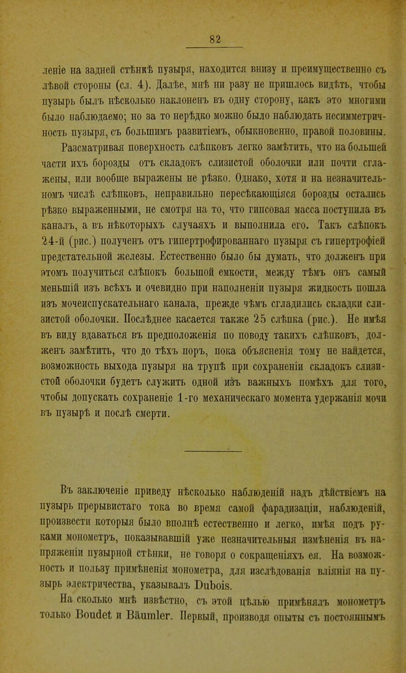 леніе на задней стѣнкѣ пузыря, находится внизу и преимущественно съ лѣвой стороны (сл. 4). Далѣе, мнѣ пи разу не пришлось видѣть, чтобы пузырь былъ нѣсколько наклоненъ въ одну сторону, какъ это многими было наблюдаемо; но за то нерѣдко можно было наблюдать несимметрич- ность пузыря, съ большимъ развитіемъ, обыкновенно, правой половины. Разсматривая поверхность слѣпковъ легко замѣтить, что на большей части ихъ борозды отъ складокъ слизистой оболочки или почти сгла- жены, или вообще выражены не рѣзко. Однако, хотя и на незначитель- номъ числѣ слѣпковъ, неправильно пересѣкающіяся борозды остались рѣзко выраніенными, не смотря на то, что гипсовая масса поступила въ каналъ, а въ нѣкоторыхъ случаяхъ и выполнила его. Такъ слѣпокъ 24-й (рис.) полученъ отъ гипертрофированнаго пузыря съ гипертрофіей предстательной л;елезы. Естественно было бы думать, что долженъ при этомъ получиться слѣпокъ большой емкости, между тѣмъ онъ самый меньшій изъ всѣхъ и очевидно при наполненіи пузыря жидкость пошла изъ мочеиспускательнаго канала, прежде чѣмъ сгладились складки сли- зистой оболочки. Послѣднее касается также 25 слѣпка (рис.). Не имѣя въ виду вдаваться въ предположенія по поводу такихъ слѣпковъ, дол- женъ замѣтить, что до тѣхъ поръ, пока объясненія тому не найдется, возможность выхода пузыря на трупѣ при сохраненіи складокъ с.іизи- стой оболочки будетъ слулшть одной иН важныхъ помѣхъ для того, чтобы допускать сохраненіе 1-го механическаго момента удержанія мочи въ пузырѣ и послѣ смерти. Въ заключеніе приведу нѣсколько наблюденій надъ дѣйствіемъ на пузырь прерывистаго тока во время самой фарадизаціи, наблюденій, произвести которыя было вполнѣ естественно и легко, имѣя подъ ру- ками монометръ, показывавшій улсе незначительныя измѣненія въ на- пряженіи пузырной стѣнки, не говоря о сокращеніяхъ ея. На возмож- ность и пользу примѣненія монометра, для изслѣдованія вліянія на пу- зырь электричества, указывалъ ВиЪоіз. На сколько мнѣ извѣстно, съ этой цѣлью примѣнялъ монометръ только Воийеі и Вііитіег. Первый, производя опыты съ постояннымъ