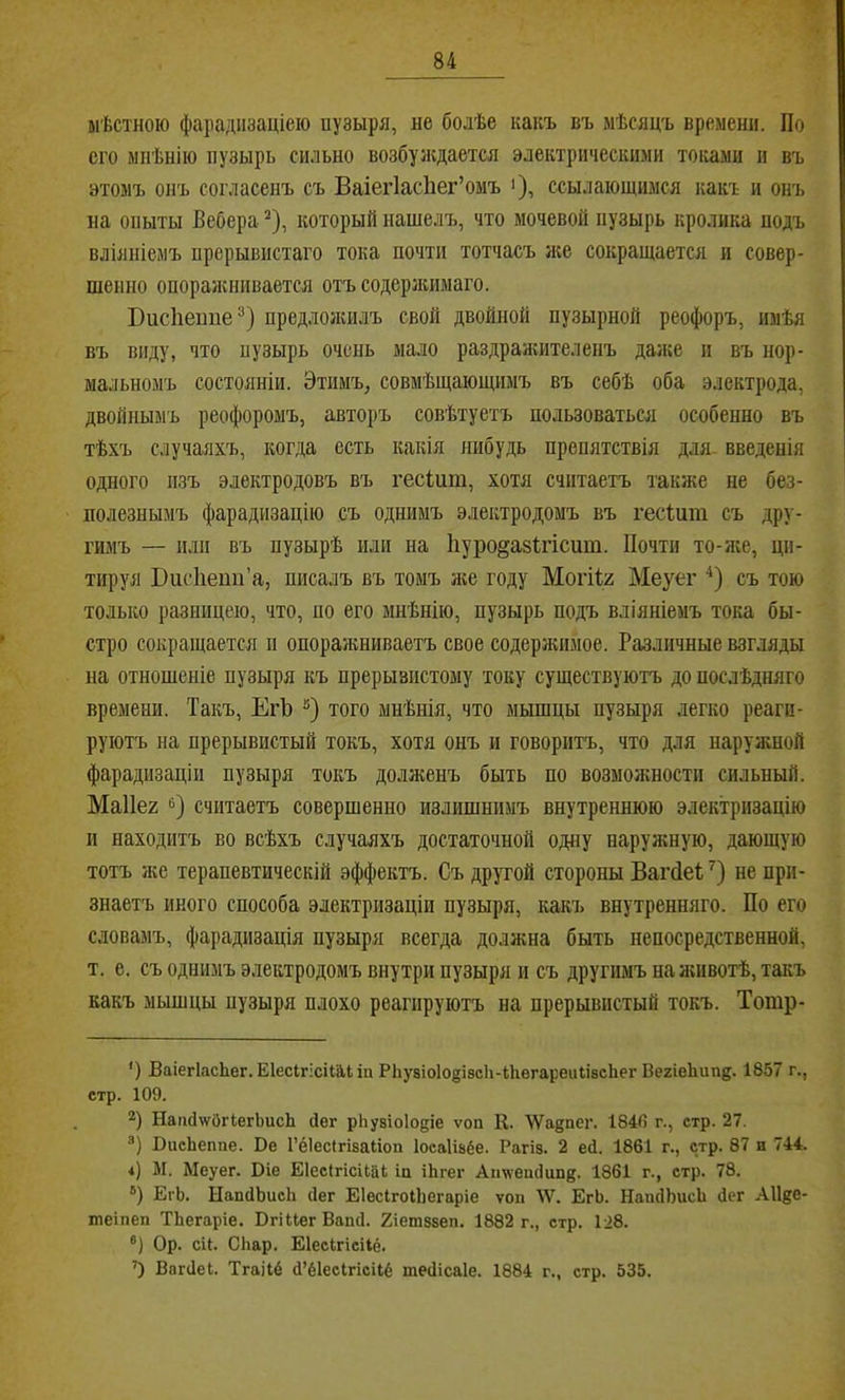 * мѣстною фарадіізаціеіо пузыря, не болѣе какъ въ мѣсяцъ времени. По его мнѣнію пузырь сильно возбуясдается электрическими токами и въ этомъ онъ согласенъ съ БаіегІасЬег’омъ >), ссылающимся какъ и онъ на опыты Вебера ^), который нашелъ, что мочевой пузырь кролика подъ вліяніемъ прерывистаго тока почти тотчасъ же сокращается и совер- шенно опоражнивается отъ содеряшмаго. ВисПепие^) предлогкилъ свой двойной пузырной реофоръ, имѣя въ виду, что пузырь очень мало раздранштеленъ даже и въ нор- мальномъ состояніи. Этимъ, совмѣщающимъ въ себѣ оба электрода, двойнымъ реофоромъ, авторъ совѣтуетъ пользоваться особенно въ тѣхъ случаяхъ, когда есть какія нибудь препятствія для- введенія одного изъ электродовъ въ гесішп, хотя считаетъ также не без- полезнымъ фарадизацію съ однимъ электродомъ въ гесіит съ дру- гимъ — иди въ пузырѣ иди на Ііуро^азігісит. Почти то-же, ци- тируя Висііепп’а, писалъ въ томъ яш году Могіія Меуег съ тою только разницею, что, по его мнѣнію, пузырь подъ вліяніемъ тока бы- стро сокращается іі опоражниваетъ свое содеряшмое. Различные взгляды на отношеніе пузыря къ прерывистому току существуютъ до послѣдняго времени. Такъ, ЕгЪ того мнѣнія, что мышцы пузыря легко реаги- руютъ на прерывистый токъ, хотя онъ и говоритъ, что для наруяшой фарадизаціи пузыря токъ долженъ быть по возможности сильный. Маііег б) считаетъ совершенно излишнимъ внутреннюю электризацію и находитъ во всѣхъ случаяхъ достаточной одну наруяѵную, дающую тотъ же терапевтическій эффектъ. Съдрутой стороны Багсіеі;') не при- знаетъ иного способа электризаціи пузыря, какъ внутренняго. По его словамъ, фарадизація пузыря всегда должна быть непосредственной, т. е. съ однимъ электродомъ внутри пузыря и съ другимъ на яшвотѣ, такъ какъ мышцы пузыря плохо реагируютъ на прерывистый токъ. Тотр- ') ВаіегІасЬег. Е1есІгісіГй,1 іп РІіуаіоІо^ізсІі-ІІіегареіііівсЬег Вегіеішп®. 1857 г., стр. 109. 2) Наііс1\ѵйг(;егЬисЬ йег рЬузіоІодіе ѵоп К. УУа^пег. 184(5 г., стр. 27. ®) ВисЬеппе. Ве Гёіесігізаііоп Іоеаіізёе. Рагіз. 2 ей. 1861 г., стр. 87 и 744. 4) М. Меуег. Віе Біесігісііаі іп іЬгег Ап'ѵѵеіійипк. 1861 г., стр. 78. ®) ЕгЬ. ЫапйЬисЬ йег Еіесігоіііегаріе ѵоп АѴ. ЕгЬ. НапйЬисЬ йег АПде- шеіпеп ТЬегаріе. ВгіиегВапй. Еіетззеп. 1882 г., стр. 128. ®) Ор. сП. СЬар. Еіесігісііё. ’) Вагйеі. Тгаііё й’ёІесІгісНё тейісаіе. 1884 г., стр. 535.