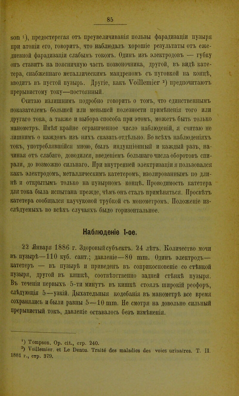 80П 1), предостерегая отъ преувеличиванія пользы фарадизаціи пузыря при атоніи его, говоритъ, что наблюдалъ хорошіе результаты отъ елге- дневной фарадизаціи слабымъ токомъ. Одинъ изъ электродовъ — губку онъ ставитъ на поясничную часть позвоночника, другой, въ видѣ кате- тера, снабженнаго металлическимъ мандреномъ съ пуговкой на концѣ, вводитъ въ пустой пузырь. Другіе, какъ ѴоШетіег предпочитаютъ прерывистому току—постоянный. Считаю излишнимъ подробно говорить о томъ, что единствешіымъ показателемъ большей или меньшей полезности примѣненія того или другаго тока, а также и выбора способа при этомъ, молѵетъ быть только манометръ. Имѣя крайне ограниченное число наблюденій, я считаю не .іишшімъ о каждомъ изъ нихъ сказать отдѣльно. Во всѣхъ наблюденіяхъ токъ, употреблявшійся мною, былъ индукціонный и каждый разъ, на- чиная отъ слабаго, доводился, введеніемъ большаго числа оборотовъ спи- рали, до возможно сильнаго. При внутренней электризаціи я пользовался какъ электродомъ, металлическимъ катетеромъ, изолированнымъ по дли- нѣ и открыткаіъ только на пузырномъ концѣ. Проводимость катетера для тока была испытана прежде, чѣмъ онъ сталъ примѣняться. Просвѣтъ катетера сообщался каучуковой трубкой съ монометромъ. Положеніе из- слѣдуемыхъ во всѣхъ случаяхъ было горизонтальное. Наблюденіе 1-ое. 22 Января 1886 г. Здоровый субъектъ. 24 лѣтъ. Количество мочи въ пузырѣ—110 куб. сант.; давленіе—80 тт. Одинъ электродъ— катетеръ — въ пузырѣ и приведенъ въ соприкосновеніе со стѣнкой пузыря, другой въ кишкѣ, соотвѣтственно задней стѣнкѣ пузыря. Въ теченіи первыхъ 5-ти минутъ въ кишкѣ стоялъ широкій реофоръ, слѣдующія 5—узкій. Дыхательныя колебанія въ манометрѣ все время сохранялись и были равны 5—ІОтш. Не смотря на довольно сильный прерывистый токъ, давленіе оставалось безъ измѣненія. ') Тотрвоп. Ор. сіі., стр. 240. ^ ѴоШетіег. еі Ье Веаіи. Тгаііё йее таІаЛіез Лев ѵоіез игіваігеэ. Т. II. 1881 г., стр. 379.