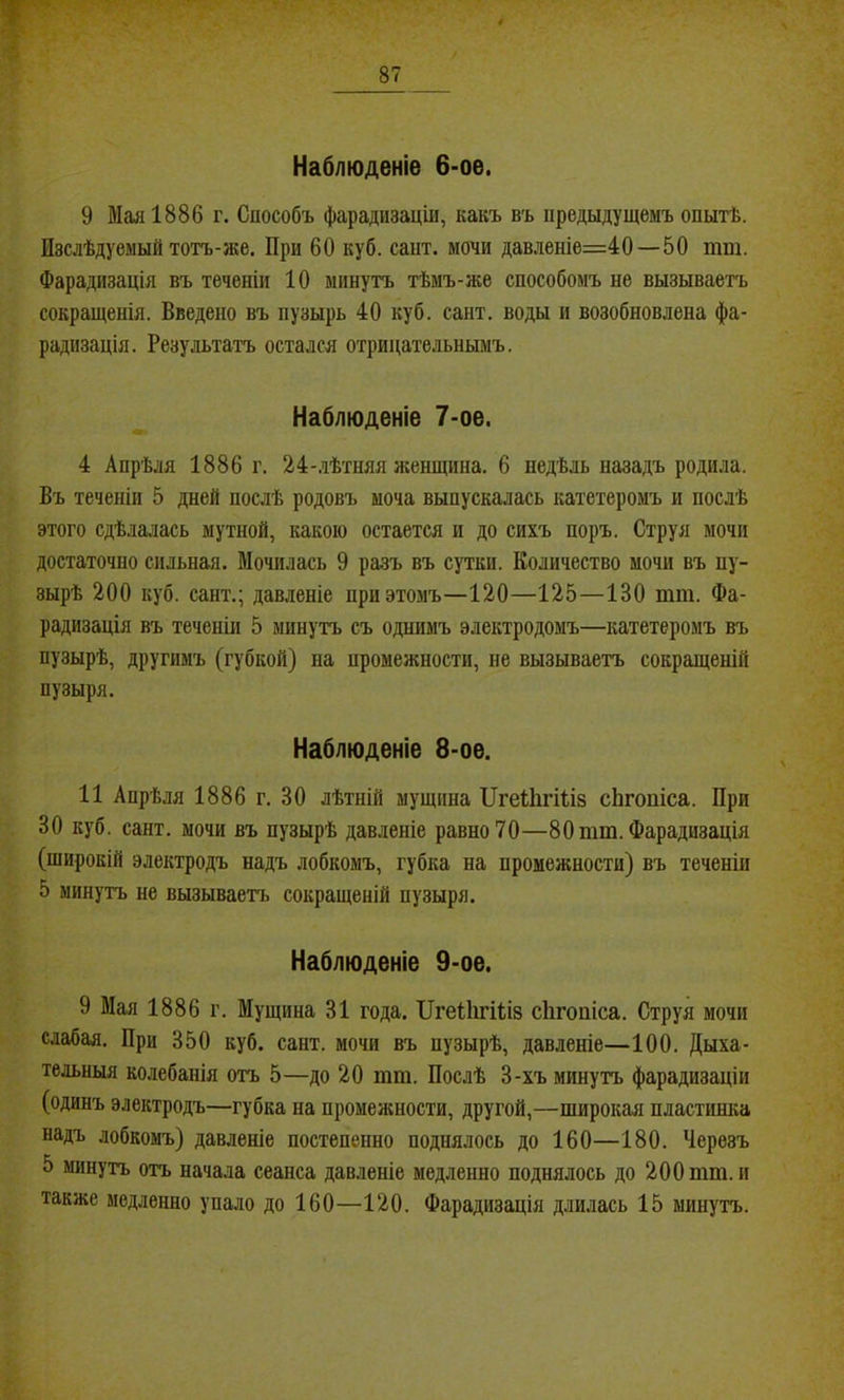 Наблюденіе 6-ое. 9 Мая 1886 г. Способъ фарадизаціи, какъ въ предыдущемъ опытѣ. Изслѣдуемый тотъ-же. При 60 куб. сайт, мочи давленіе=40—50 тт. Фарадизація въ теченіи 10 минутъ тѣмъ-же способомъ не вызываетъ сокращенія. Введено въ пузырь 40 куб. сайт, воды и возобновлена фа- радизація. Результатъ остался отрицательнымъ. ^ Наблюденіе 7-ое. 4 Апрѣля 1886 г. 24-лѣтняя женщина. 6 недѣль назадъ родила. Въ теченіи 5 дней послѣ родовъ моча выпускалась катетеромъ и послѣ этого сдѣлалась мутной, какою остается и до сихъ поръ. Струя мочи достаточно сильная. Мочилась 9 разъ въ сутки. Количество мочи въ пу- зырѣ 200 куб. сайт.; давленіе при этомъ—120—125—130 тт. Фа- радизація въ теченіи 5 минутъ съ однимъ электродомъ—катетеромъ въ пузырѣ, другимъ (губкой) на промежности, не вызываетъ сокращеній пузыря. Наблюденіе 8-ое. 11 Апрѣля 1886 г. 30 лѣтній мущнна ИгеШгШз сЬгопіса. При 30 куб. сайт, мочи въ пузырѣ давленіе равно70—8Отт.Фарадизація (широкій электродъ надъ лобкомъ, губка на промежности) въ теченіи 5 минутъ не вызываетъ сокращеній пузыря. Наблюденіе 9-ое. 9 Мая 1886 г. Мущина 31 года. ІІгеІІігШз сіігопіса. Струя мочи слабая. При 350 куб. сайт, мочи въ пузырѣ, давленіе—100. Дыха- тельныя колебанія отъ 5—до 20 тт. Послѣ 3-хъ минутъ фарадизаціи (одинъ электродъ—губка на промежности, другой,—широкая пластинка надъ лобкомъ) давленіе постепенно поднялось до 160—180. Черезъ 5 минутъ отъ начала сеанса давленіе медленно поднялось до 200 тт. и также медленно упало до 160—120. Фарадизація длилась 15 минутъ.