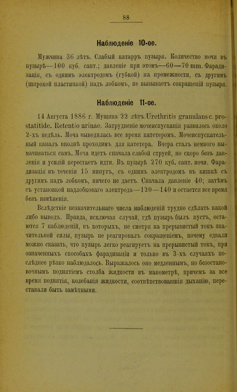 Наблюденіе 10-ое. Мужчина 36 лѣтъ. Слабый катарръ пузыря. Количество мочи въ пузырѣ—100 куб. сапт.; давленіе при этомъ—60—70 тш. Фаради- зація, съ однимъ электродомъ (губкой) на промеміности, съ другимъ (широкой пластинкой) надъ лобкомъ, не вызываетъ сокращеній пузыря. Наблюденіе 11-ое. 14 Августа 1886 г. Мущина 22 лѣтъ.ІІгеіЬгШз ^гапніапзс.рго- зіаіііібе. Кеіепііо игіпае. Затрудненіе мочеиспусканія развилось около 2-хъ недѣль. Моча выводилась все время катетеромъ. ВІочеиспускатель- ный каналъ вполнѣ проходимъ для катетера. Вчера ста.гь немного вы- мачиваться самъ. Моча идетъ сначала слабой струей, но скоро безъ дав- ленія и усилій перестаетъ идти. Въ пузырѣ 270 куб. сайт, мочи. Фара- дизація въ теченіи 15 минутъ, съ однимъ электродомъ въ кишкѣ съ другимъ надъ лобкомъ, ничего не даетъ. Сначала давленіе 40; затѣмъ съ установкой надлобковаго электрода—120—140 и остается все время безъ измѣненія. Вслѣдствіе незначительнаго числа наблюденій трудно сдѣлать какой либо выводъ. Правда, исключая случай, гдѣ пузырь былъ пусть, оста- ются 7 наблюденій, въ которыхъ, не смотря на прерывистый токъ зна- чительной силы, пузырь не реагировалъ сокращеніемъ, почему едвали можно сказать, что пузырь легко реагируетъ на прерывистый токъ, при означенныхъ способахъ фарадизаціи и только въ 3-хъ случаяхъ по- слѣднее рѣзко наблюдалось. Выралшлось оно медленнымъ, но безостано- вочнымъ поднятіемъ столба жидкости въ манометрѣ, причемъ за все время поднятія, колебанія аіидкости, соотвѣтствовавшія дыханію, пере- ставали быть замѣтными.