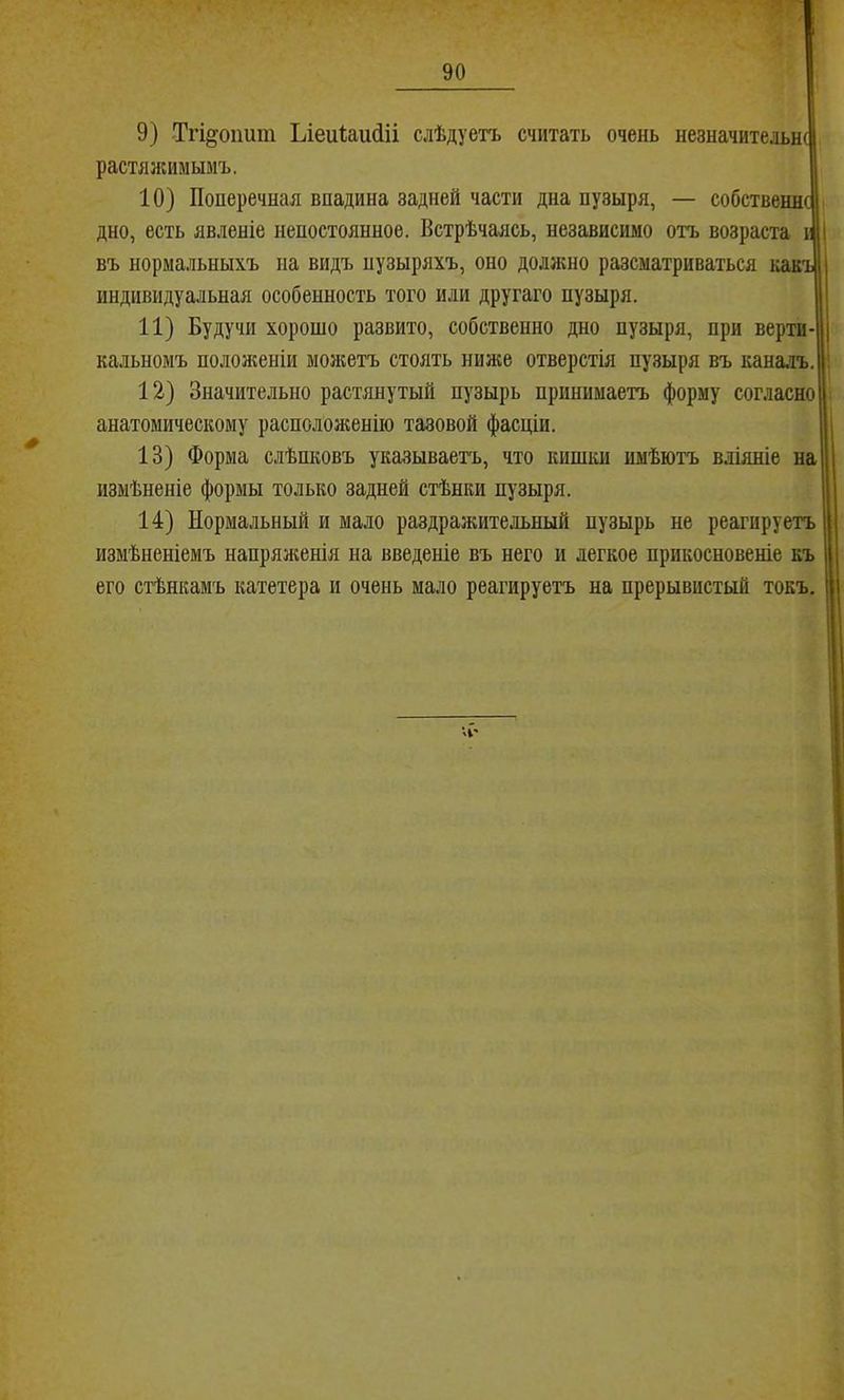 9) Тгі^оішт Ьіеи1:аи(ііі слѣдуетъ считать очень незначительнс растяжимымъ. 10) Поперечная впадина задней части дна пузыря, — собствешсіі дно, есть явленіе непостоянное. Встрѣчаіісь, независимо отъ возраста ш въ нормальныхъ на видъ пузыряхъ, оно доллшо разсматриваться какъі индивидуальная особенность того или другаго пузыря. | 11) Будучи хорошо развито, собственно дно пузыря, при верти-| кальномъ положеніи можетъ стоять ниже отверстія пузыря въ кана.ть.|! 12) Значительно растянутый пузырь принимаетъ форму согласно і анатомическому располол;енію тазовой фасціи. 1 13) Форма слѣпковъ указываетъ, что кишки имѣютъ вліяніе на [| измѣненіе формы только задней стѣнки пузыря. [ 14) Нормальный и мало раздражительный пузырь не реагируетъ 1 измѣненіемъ напряженія на введеніе въ него и легкое прикосновеніе къ | его стѣнкамъ катетера и очень мало реагируетъ на прерывистый токъ. |