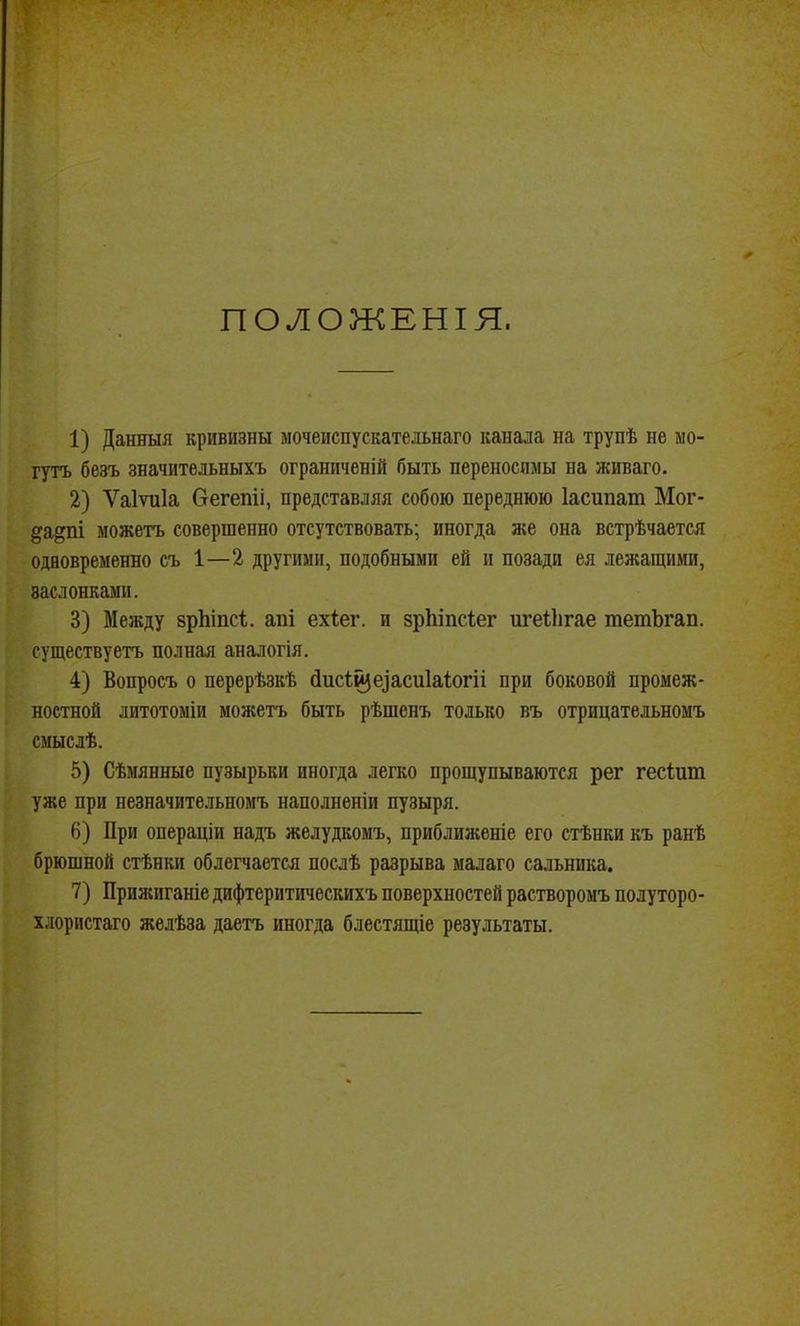 ПОЛОЖЕНІЯ. 1) Данныя кривизны мочеиспускательнаго канала на трупѣ не мо- гутъ безъ значительныхъ ограниченій быть переносимы на живаго. 2) Ѵаіѵиіа бегепіі, представляя собою переднюю Іасипаш Мог- да^пі можетъ совершенно отсутствовать; иногда же она встрѣчается одновременно съ 1—2 другими, подобными ей и позади ея лежащими, заслонками. 3) Между зрЬіпсІ. апі ехіег. и зрЬіпсІег ш'еііігае тетЬгап. существуетъ полная аналогія. 4) Вопросъ о перерѣзкѣ (іисі^еіасиіаіогіі при боковой промеж- ностной дитотоміи можетъ быть рѣшенъ только въ отрицательномъ смыслѣ. 5) Сѣмянные пузырьки иногда легко прощупываются рег гесішп уже при незначительномъ наполненіи пузыря. 6) При операціи надъ желудкомъ, приближеніе его стѣнки къ ранѣ брюшной стѣнки облегчается послѣ разрыва малаго сальника. 7) Прижиганіе дифтеритическихъ поверхностей растворомъ полуторо- хлористаго желѣза даетъ иногда блестящіе результаты.