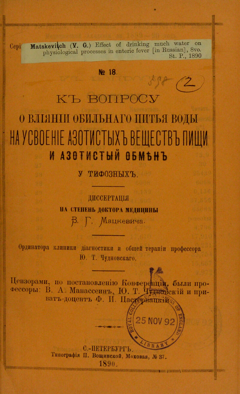 '.І!ШШІ№ІІ1!іиіІІІІІіШІІІ№Шріі:иіІІІШШ!'ІІШ!№ІІІІШПІШШІШ№І)ШШ Сері МаізквУі\сЬ (У. 6.) ШеоЬ о! агіпкіпв тисЬ лѵакег оп | рЬу8Іо1о§іса1 ргосезвеа іп епѣепс іеѵег [т Еиззіап], 8ѵо | 84. Р., 1890 = № 18. •' ^ & I КЪ ВОПРОСУ I о ВІІ11НІ1ІОБИЛЪНАГО ПИТЬЯ ВОДЫ I НА УСВОЕІШІШХІ) ВЕЩЕСТВУ ЩІІ й АЗОТИСТЫЙ ВБМЪНЪ | у ТИФОЗНЫХЪ. І ДИССЕРТАЦІЯ ил стЕиЕнь доктора медоі^нпы р. у. уѴІацкевича. Ординатора іслипикіі діагностикп и общей терапіи профессора Ю. Т. Чудновскаго. Цензорами, по иостановленііо КоиФерАіціІи были про- фессоры: В. Л. Маиассеинъ, 10. Т^ідаЙсіѵій и при- патъ-доцентъ Ф. И. Иа( С.-ПЕТЕРБУРГЪ. Тнпографія П. Вощіінской, Моховая, Лі 37. і 1890 шиііііііішніііііші(мшжмішііііііі««і іітішішишііі«івііііішіііііііішііішшшімііі,,ііі ,« і т іі -;№і,іі„і .,„„і„і ц .„„«„ции іі итадиши!