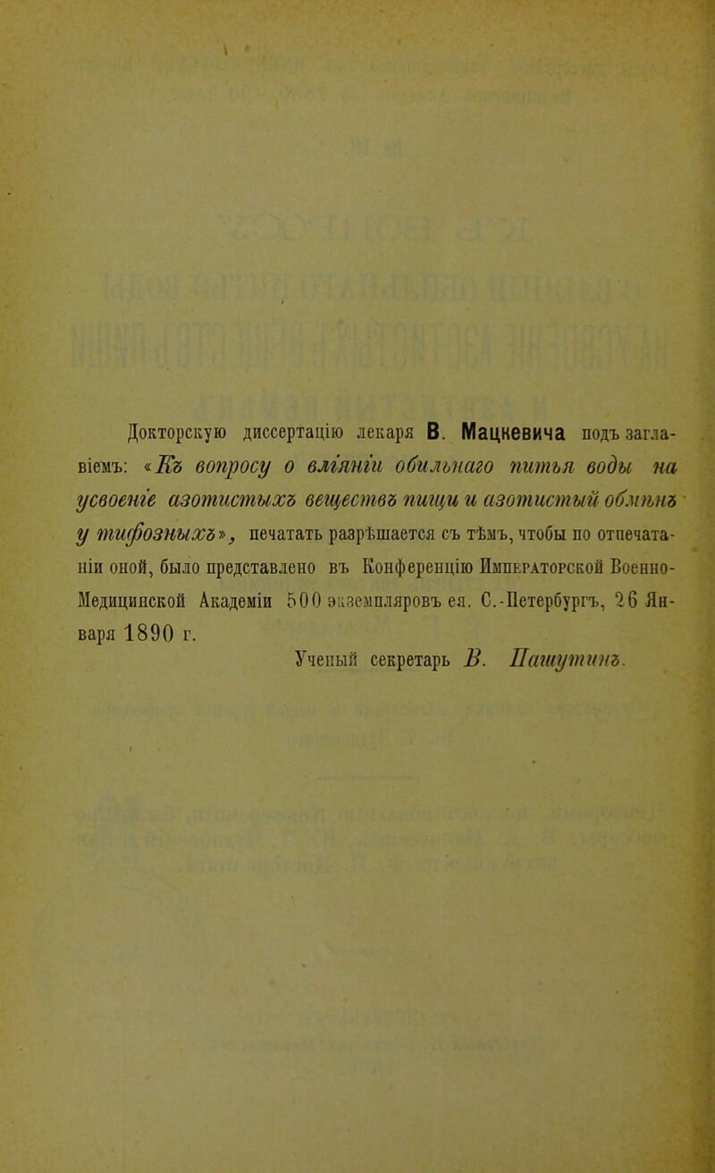 Докторскую диссертацію лекаря В. Мацкевича подъ загла- віемъ: <іЕъ вопросу о влг'янт обилъпаго питья воды на усвоенге азотистыхъ вегцествъ пищи и азотистый обмшіъ у тифозныхъг), печатать разрѣшается съ тѣыъ, чтобы по отпечата- ніи оной, было представлено въ Конфереыцііо Императорской Военно- Медицинской Академіи 500 эизеімпдяровъ ея. С.-Петербургъ, 26 Ян- варя 1890 г. Ученый секретарь В. Пашутииъ.