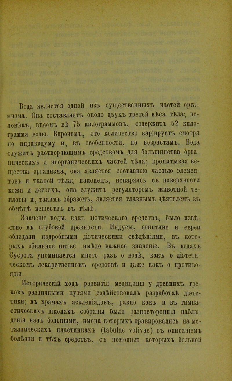 Вода является одной пзъ существенныхъ частей орга- низма. Она составляетъ около двухъ третей вѣса тѣла- че- ловѣкъ, вѣсомъ вѣ 75 килограмііовъ, содержптъ 52 кило- грамма воды. Впрочемъ, это количество варіпруетъ смотря по пБДПвидуму и, въ особенностп, по возрастамъ. Вода служитъ раствор яющиыъ средствоыъ для большинства орга- ыпческихъ и неоргапическпхъ частей тѣла* пропитывая ве- щества организма, она является составною частью элемее- товъ п тканей тѣла- наконецъ, испаряясь съ поверхности кожи и легкпхъ, она служптъ регуляторомъ животной те- плоты и, такпмъ образомъ, является главнымъ дѣятелемъ въ -обмѣнѣ веществъ въ тѣлѣ. Значеніе воды, какъ діэтическаго средства, было извѣ- стно въ глубокой древности. Индусы, египтяне и евреи обладали подробными діэтическими свѣдѣніями, въ кото- рыхъ обильное питье имѣло важное значеніе. Въ ведахъ Оусрота упоминается много разъ о водѣ, какъ о діэтети- ческомъ лекарственномъ средствѣ и даже какъ о противо- ядіи. Исторпческій ходъ развптія медицины у древнихъ гре- ковъ различными путями .содѣйствовалъ разработкѣ діэте- тики; въ храмахъ асклепіадовъ, равно какъ и въ гпмна- стическихъ школахъ собраны были разностороннія наблю- денія надъ больными, имена которыхъ гравировались на ме- таллическйхъ пластинкахъ (іаЬиІае ѵоііѵае) съ описаніемъ болѣзни и тѣхъ средствъ, съ помощью которыхъ больной