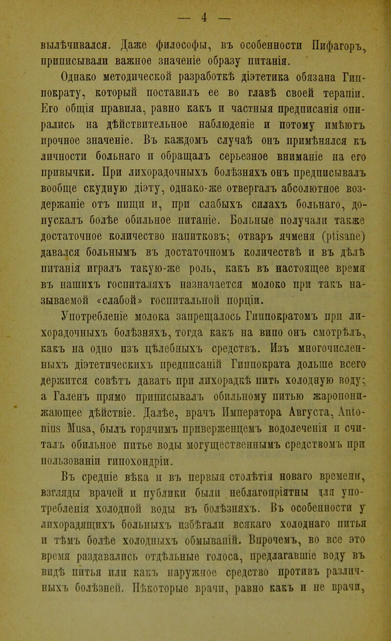 вылѣчивался. Даже философы, въ особенности Пифагоръ^ приписывали важное значеніе образу пптанія. Однако методической разработкѣ діэтетика обязана Гип- пократу, который поставилъ ее во главѣ своей терапіи. Его общія правила, равно какъ и частныя предписанія опи- рались на дѣйствительпое наблюденіе и потому пмѣютъ прочное значепіе. Въ каждомъ случаѣ онъ примѣнялся къ личности больнаго и обращалъ серьезное вниманіе на его привычки. При лихорадочныхъ болѣзняхъ онъ предписывалъ вообще скудную діэту, однако-же отвергалъ абсолютное воз- держаніе отъ пищи и, при слабыхъ силахъ больнаго, до- пускалъ болѣе обильное питаніе. Больные получали также достаточное количество напитковъ- отваръ ячменя (ріізане) давался больнымъ въ достаточномъ количествѣ и въ дѣліі питанія игралъ такую-же роль, какъ въ настоящее время въ нашихъ госпиталяхъ назначается молоко при такъ на- зываемой «слабой» госпитальной порціи. Употребленіе молока запрещалось Гиппократомъ при ли- хорадочныхъ болѣзняхъ, тогда какъ на вино онъ смотрѣлъ, какъ на одно изъ цѣлебяыхъ средствъ. Изъ многочпслен- ныхъ діэтетическихъ предписаній Гиппократа дольше всего держится совѣтъ давать при лпхорадкѣ пить холодную воду- а Галенъ прямо приписывалъ обильному питью жаропони- жающее дѣйствіе. Далѣе, врачъ Императора Августа, Лпіо- піиз Мпза, былъ горячимъ приверженцемъ водолеченія и счи- талъ обильное питье воды ыогущественныиъ средствомъ при пользованіи гипохондріи, Въ средніе вѣка и въ первыя столѣтія новаго времени, взгляды врачей и публики были неблагопріятны ря упо- треблепія холодной воды въ болѣзняхъ. Въ особенности у лихорадящихъ больпыхъ избѣгали всякаго холоднаго питья и тѣмъ болѣе холодныхъ обмывапій. Впрочемъ, во все это время раздавались отдѣльные голоса, предлагавшіе воду въ впдѣ питья пли какъ наружное средство противъ различ- ныхъ болѣзней, Иѣкоторые врачи, равно какъ и не врачи,