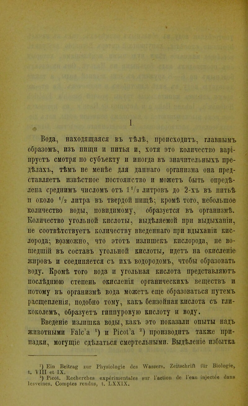 I Вода, находящаяся въ тѣлѣ, происходить, главныыъ образомъ, изъ пищи и питья и, хотя это количество варі- ируетъ смотря по субъекту и иногда въ значительныхъ пре- дѣлахъ, тѣмъ не менѣе для даннаго организма она пред- ставляетъ пзвѣстное постоянство и можетъ быть онредѣ- лена среднимъ числомъ отъ ІѴ2 литровъ до 2-хъ въ пптьѣ п около Ѵз литра въ твердой пищѣ- кромѣ того, небольшое количество воды, повидимому, образуется въ органпзмѣ. Количество угольной кислоты, выдѣляемой при выдыханіи, не соотвѣтствуетъ количеству введеннаго при вдыханіи кис- лорода; возмолшо, что этотъ излишекъ кислорода, не во- шедшій въ составъ угольной кислоты, идетъ на окисленіе жировъ и соединяется съ пхъ водородоыъ, чтобы образовать воду. Кромѣ того вода и угольная кислота представляютъ послѣднюю степень окисленія органическихъ веществъ и потому въ организыѣ вода можетъ еще образоваться путеыъ расщепленія, подобно тому, какъ бензойная кислота съ гли- коколемъ, образуетъ гиппуровую кислоту и воду. Введеніе излишка воды, какъ это показали опыты надъ животными Ра1с'а и РісоІ'а пропзводитъ также при- падки, могущіе сдѣлаться смертельными. Выдѣленіе избытка ') Еіп Веііга^ гиг РЬувіоІодіе (Іез ЛѴаввегй. 2еіІ8сЬгіГІ Гііг Віоіод^іе, I. VIII еЬ IX. Рісоі. КссЬегсЬез ехрёгітепЫев зпг Гасііои (іе Геви іп.іесіёе (Іоііз Ісяѵеіпеа. Сотріев гсікіив, I. ЬХ.ѴІХ.