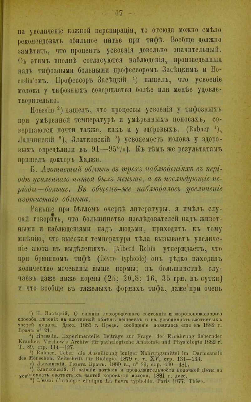па увслпченіе кожной ііерспираціи, то отсюда можпо смѣло рекомендовать обильное питье при тифѣ. Вообще должно замѣтпть, что процентъ усвоенія довольно значительный. Съ этимъ вполпѣ согласуются наблюденія, пронзведенныя надъ тифозными больными нрофессоромъ Засѣцкимъ и Но- е88Іііі'омъ. Профсссоръ Засѣцкій О нашелъ, что усвоеніе молока у тифозныхъ совершается болѣе плп менѣе удовле- творительно. Ноеззііп 2) нашелъ, что процессы усвоенія у тифозныхъ при умѣренной температурѣ и умѣренныхъ поиосахъ^ со- вершаются почти также, какъ и у здоровыхъ. (КиЬпег *), Лапчпнскій ^), ЗлатковсБІй усвояемость молока у здоро- выхъ опредѣлили въ 91—95°/о). Къ тѣмъ же результатамъ іірпшелъ докторъ Хаджи. Б. Азотистый обмѣпъ въ трехь паблюденглхъ въ пері- одѣ усиленнаго пнтьл билб меньше^ а въ послѣдуюгціе пе- риоды—больше. Въ обіцемъ-же наблюдалось увеличвнг'е азотгсстаго обмѣна. Раньше при бѣгломъ очеркѣ литературы, я имѣлъ слу- чай говорить, что большинство пзслѣдователей надъ лсивот- ными и наблюдепіями надъ людьми, приходитъ къ тому миѣнію, что высокая температура тѣла вызываетъ увеличс- ніе азота въ выдѣленіяхъ. [АІЬегсІ ЕоЬіп утверждаетъ, что при брюшпомъ тифѣ (Гіеѵге ІурЬокІе) онъ рѣдко находилъ количество мочевины выше нормы; въ большпнствѣ слу- чаевъ даже ниже нормы (25:, 20,8:; 16, 35 грм. въ сутки) и что вообще въ тяжелыхъ формахъ тифа, даже при очевь ') II. Зіісѣцкій. О вліявіи лихорадочнаго спстояііія и жаропонижающаго способа .тВченія на азотистый обмѣнъ веществъ п на усвояемость азотистыхъ частей мслока. Дпсс. 1883 г. Предв. сообщеніе появилось еще въ 1882 г. Врачъ 11» 21. Норззііп. Ехрегітепіеііе Веіігаде 2ііг Рга^е йег Егпаііѵипд ГіеЪегпдег Кгапксг. Ѵігс1іо\ѵ'8 Агсіііѵѵ Шг раІІіаІо^ізсЬе Апаіотіе ипй Рііузіоіодіе 1882 г. Т. 89, стр. 114-127. ') КиЬпег. ЧеЬег Ле Аіібиііігиіід ісиі^ег Каііпіпдзтііісі іт Ваппсапаіе ііез МспзсЬеп. 2еіІзсЬгі1Ч Іііг Віоіоріе. 1879 г. т. XV, стр. 131—133. а) Лапчиьскій. Газета Врачъ. 1880 г., п 29, стр. 480—481. Златновскій. О вліяыіи потѣпія и продолжительности молочной діэты на усвояемость азотистыхь частей короьь>го молова. ]881 г. дисс. Ь'евв:іі (Гіігоіоки; с1іпі^ие Еа йеѵге (урЬоЫе. Рагіз 1877. Тііеяе.