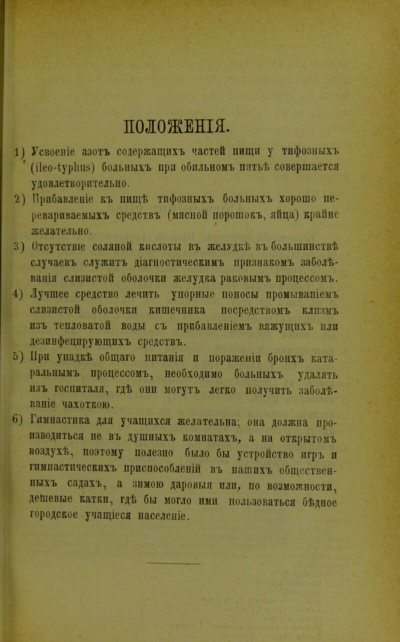 ІОІОЖЕНІЯ. 1) Усвоевіе азотъ содержащихъ частей пищи у тифозныхъ ' (і1ео-іур1Ш8) больныхъ при обпльномъ пятьѣ совершается удовлетворительно. 2) Прпбавлееіе къ пищѣ тифозныхъ больиыхъ хорошо пе- ревариваемыхъ средствъ (мясной порошокъ, яйца) крайне желательно. 3) Отсутствіе соляной кислоты въ желудкѣ въ большинствѣ случаевъ служитъ діагностическимъ признакомъ заболѣ- ваиія слизистой оболочки желудка раковымъ процессомъ. 4) Лучшее средство лечить упорные поносы промываніемъ слизистой оболочки кишечника посредствомъ клпзмъ изъ тепловатой воды съ прибавленіемъ вяжущихъ пли дезипфецирующихъ средствъ. о) При упадкѣ обпдаго пптанія и пораженіи бронхъ ката- ральнымъ процессомъ, необходимо больныхъ удалять изъ госпиталя, гдѣ они могутъ легко получить заболѣ- ваніе чахоткою. 6) Гимнастика для учащихся желательна; она должна про- изводиться не въ душныхъ комнатахъ, а на открытомъ воздухѣ, поэтому полезно было бы устройство игръ и гимнастпческихъ приспособленій въ нашихъ общоствен- ныхъ садахъ, а зимою даровыя или, по возможности, деЬіевые катки, гдѣ бы могло ими пользоваться бѣдное городское учащіеся населеніе.
